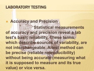 LABORATORY TESTING
 Accuracy and Precision
Statistical measurements
of accuracy and precision reveal a lab
test's basic reliability. These terms,
which describe sources of variability, are
not interchangeable. A test method can
be precise (reliable reproducibility)
without being accurate (measuring what
it is supposed to measure and its true
value) or vice versa.
 