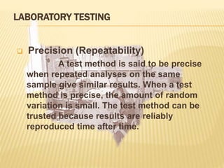 LABORATORY TESTING
 Precision (Repeatability)
A test method is said to be precise
when repeated analyses on the same
sample give similar results. When a test
method is precise, the amount of random
variation is small. The test method can be
trusted because results are reliably
reproduced time after time.
 