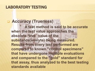 LABORATORY TESTING
 Accuracy (Trueness)
A test method is said to be accurate
when the test value approaches the
absolute ³true´ value of the
substance(analyte) being measured.
Results from every test performed are
compared to known "control specimens"
that have undergone multiple evaluations
and compared to the "gold" standard for
that assay, thus analyzed to the best testing
standards available
 