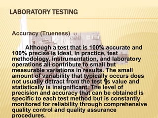LABORATORY TESTING
Accuracy (Trueness)
Although a test that is 100% accurate and
100% precise is ideal, in practice, test
methodology, instrumentation, and laboratory
operations all contribute to small but
measurable variations in results. The small
amount of variability that typically occurs does
not usually detract from the test ¶s value and
statistically is insignificant. The level of
precision and accuracy that can be obtained is
specific to each test method but is constantly
monitored for reliability through comprehensive
quality control and quality assurance
procedures.
 