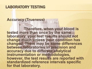 LABORATORY TESTING
Accuracy (Trueness)
Therefore, when your blood is
tested more than once by the same
laboratory, your test results should not
change much unless your condition has
changed. There may be some differences
between laboratories in precision and
accuracy due to different analytical
instrumentation or methodologies,
however, the test results are reported with
standardized reference intervals specific
for that laboratory.
 
