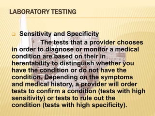 LABORATORY TESTING
 Sensitivity and Specificity
The tests that a provider chooses
in order to diagnose or monitor a medical
condition are based on their in
herentability to distinguish whether you
have the condition or do not have the
condition. Depending on the symptoms
and medical history, a provider will order
tests to confirm a condition (tests with high
sensitivity) or tests to rule out the
condition (tests with high specificity).
 