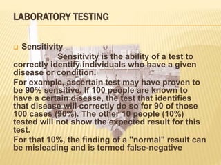 LABORATORY TESTING
 Sensitivity
Sensitivity is the ability of a test to
correctly identify individuals who have a given
disease or condition.
For example, ascertain test may have proven to
be 90% sensitive. If 100 people are known to
have a certain disease, the test that identifies
that disease will correctly do so for 90 of those
100 cases (90%). The other 10 people (10%)
tested will not show the expected result for this
test.
For that 10%, the finding of a "normal" result can
be misleading and is termed false-negative
 