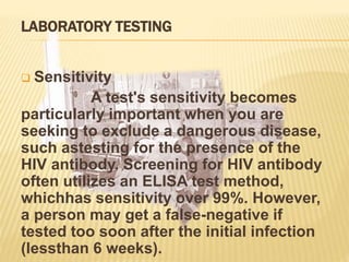 LABORATORY TESTING
 Sensitivity
A test's sensitivity becomes
particularly important when you are
seeking to exclude a dangerous disease,
such astesting for the presence of the
HIV antibody. Screening for HIV antibody
often utilizes an ELISA test method,
whichhas sensitivity over 99%. However,
a person may get a false-negative if
tested too soon after the initial infection
(lessthan 6 weeks).
 