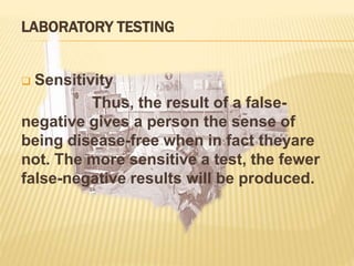 LABORATORY TESTING
 Sensitivity
Thus, the result of a false-
negative gives a person the sense of
being disease-free when in fact theyare
not. The more sensitive a test, the fewer
false-negative results will be produced.
 