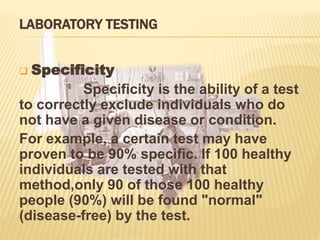 LABORATORY TESTING
 Specificity
Specificity is the ability of a test
to correctly exclude individuals who do
not have a given disease or condition.
For example, a certain test may have
proven to be 90% specific. If 100 healthy
individuals are tested with that
method,only 90 of those 100 healthy
people (90%) will be found "normal"
(disease-free) by the test.
 