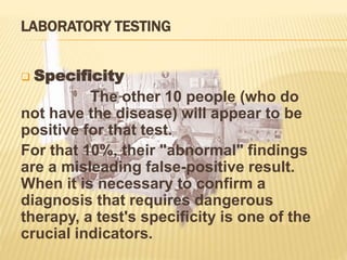 LABORATORY TESTING
 Specificity
The other 10 people (who do
not have the disease) will appear to be
positive for that test.
For that 10%, their "abnormal" findings
are a misleading false-positive result.
When it is necessary to confirm a
diagnosis that requires dangerous
therapy, a test's specificity is one of the
crucial indicators.
 