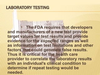 LABORATORY TESTING
The FDA requires that developers
and manufacturers of a new test provide
target values for test results and provide
evidence for the expected ranges as well
as information on test limitations and other
factors that could generate false results.
Thus it is critical for the health care
provider to correlate the laboratory results
with an individual's clinical condition to
determine if repeat testing would be
needed.
 