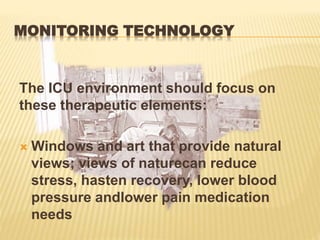 MONITORING TECHNOLOGY
The ICU environment should focus on
these therapeutic elements:
 Windows and art that provide natural
views; views of naturecan reduce
stress, hasten recovery, lower blood
pressure andlower pain medication
needs
 