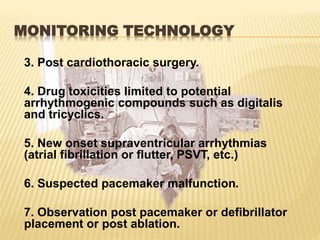 MONITORING TECHNOLOGY
3. Post cardiothoracic surgery.
4. Drug toxicities limited to potential
arrhythmogenic compounds such as digitalis
and tricyclics.
5. New onset supraventricular arrhythmias
(atrial fibrillation or flutter, PSVT, etc.)
6. Suspected pacemaker malfunction.
7. Observation post pacemaker or defibrillator
placement or post ablation.
 