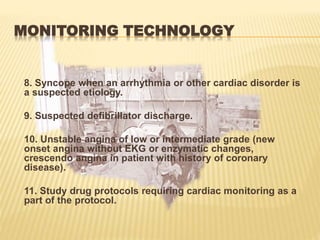 MONITORING TECHNOLOGY
8. Syncope when an arrhythmia or other cardiac disorder is
a suspected etiology.
9. Suspected defibrillator discharge.
10. Unstable angina of low or intermediate grade (new
onset angina without EKG or enzymatic changes,
crescendo angina in patient with history of coronary
disease).
11. Study drug protocols requiring cardiac monitoring as a
part of the protocol.
 