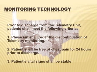 MONITORING TECHNOLOGY
Prior to discharge from the Telemetry Unit,
patients shall meet the following criteria:
1. Physician shall order the discontinuation of
Telemetry monitoring.
2. Patient shall be free of chest pain for 24 hours
prior to discharge.
3. Patient's vital signs shall be stable
 