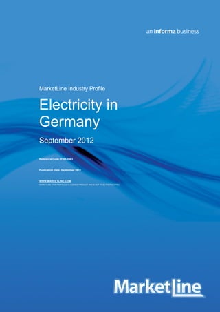 Germany - Electricity 0165 - 0663 - 2011
© MARKETLINE THIS PROFILE IS A LICENSED PRODUCT AND IS NOT TO BE PHOTOCOPIED Page | 1
MarketLine Industry Profile
Electricity in
Germany
September 2012
Reference Code: 0165-0663
Publication Date: September 2012
WWW.MARKETLINE.COM
MARKETLINE. THIS PROFILE IS A LICENSED PRODUCT AND IS NOT TO BE PHOTOCOPIED
 