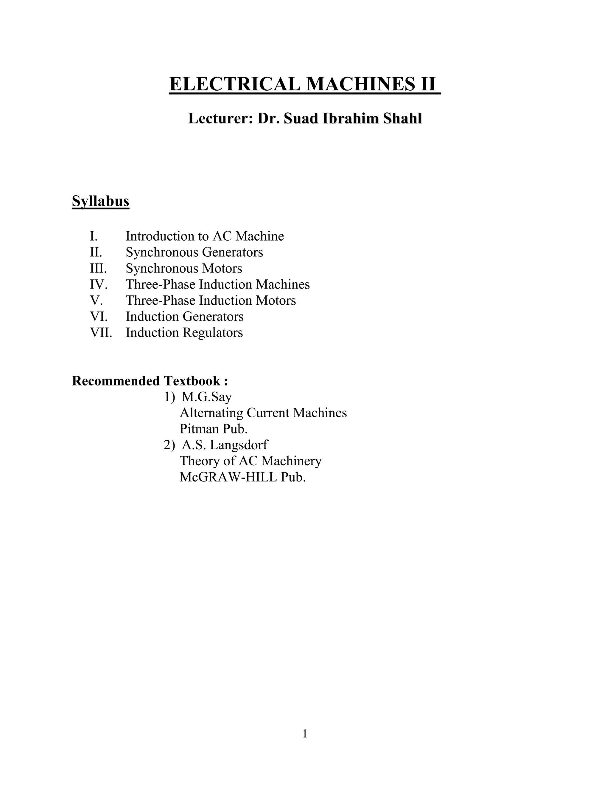 IInnttrroodduuccttiioonn ttoo AACC MMaacchhiinneess Dr. SSuuaadd IIbbrraahhiimm SShhaahhll
1
ELECTRICAL MACHINES II
Lecturer: Dr. SSuuaadd IIbbrraahhiimm SShhaahhll
Syllabus
I. Introduction to AC Machine
II. Synchronous Generators
III. Synchronous Motors
IV. Three-Phase Induction Machines
V. Three-Phase Induction Motors
VI. Induction Generators
VII. Induction Regulators
Recommended Textbook :
1) M.G.Say
Alternating Current Machines
Pitman Pub.
2) A.S. Langsdorf
Theory of AC Machinery
McGRAW-HILL Pub.
 