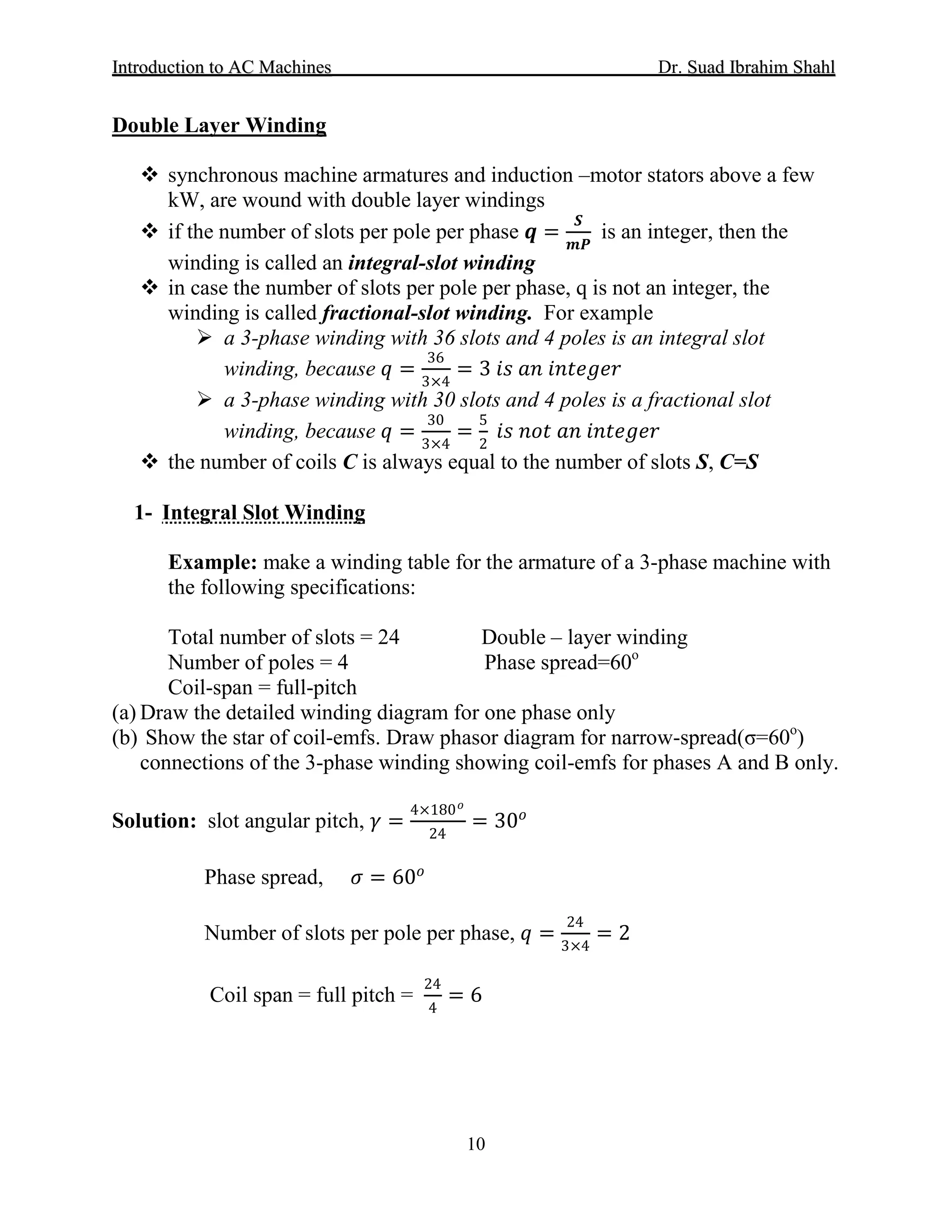 IInnttrroodduuccttiioonn ttoo AACC MMaacchhiinneess Dr. SSuuaadd IIbbrraahhiimm SShhaahhll
10
Double Layer Winding
 synchronous machine armatures and induction –motor stators above a few
kW, are wound with double layer windings
 if the number of slots per pole per phase 𝒒𝒒 =
𝑺𝑺
𝒎𝒎𝒎𝒎
is an integer, then the
winding is called an integral-slot winding
 in case the number of slots per pole per phase, q is not an integer, the
winding is called fractional-slot winding. For example
 a 3-phase winding with 36 slots and 4 poles is an integral slot
winding, because 𝑞𝑞 =
36
3×4
= 3 𝑖𝑖𝑖𝑖 𝑎𝑎𝑎𝑎 𝑖𝑖𝑖𝑖𝑖𝑖𝑖𝑖 𝑖𝑖𝑖𝑖𝑖𝑖
 a 3-phase winding with 30 slots and 4 poles is a fractional slot
winding, because 𝑞𝑞 =
30
3×4
=
5
2
𝑖𝑖𝑖𝑖 𝑛𝑛𝑛𝑛𝑛𝑛 𝑎𝑎𝑎𝑎 𝑖𝑖𝑖𝑖𝑖𝑖𝑖𝑖 𝑖𝑖𝑖𝑖𝑖𝑖
 the number of coils C is always equal to the number of slots S, C=S
1- Integral Slot Winding
Example: make a winding table for the armature of a 3-phase machine with
the following specifications:
Total number of slots = 24 Double – layer winding
Number of poles = 4 Phase spread=60
Coil-span = full-pitch
o
(a) Draw the detailed winding diagram for one phase only
(b) Show the star of coil-emfs. Draw phasor diagram for narrow-spread(σ=60o
)
connections of the 3-phase winding showing coil-emfs for phases A and B only.
Solution: slot angular pitch, 𝛾𝛾 =
4×180 𝑜𝑜
24
= 30𝑜𝑜
Phase spread, 𝜎𝜎 = 60𝑜𝑜
Number of slots per pole per phase, 𝑞𝑞 =
24
3×4
= 2
Coil span = full pitch =
24
4
= 6
 
