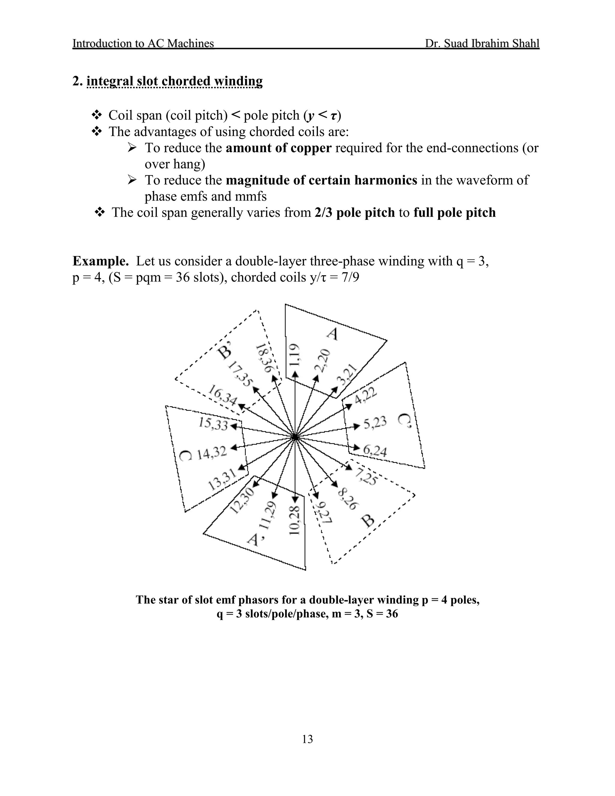 IInnttrroodduuccttiioonn ttoo AACC MMaacchhiinneess Dr. SSuuaadd IIbbrraahhiimm SShhaahhll
13
2. integral slot chorded winding
 Coil span (coil pitch) < pole pitch (y < τ)
 The advantages of using chorded coils are:
 To reduce the amount of copper required for the end-connections (or
over hang)
 To reduce the magnitude of certain harmonics in the waveform of
phase emfs and mmfs
 The coil span generally varies from 2/3 pole pitch to full pole pitch
Example. Let us consider a double-layer three-phase winding with q = 3,
p = 4, (S = pqm = 36 slots), chorded coils y/τ = 7/9
The star of slot emf phasors for a double-layer winding p = 4 poles,
q = 3 slots/pole/phase, m = 3, S = 36
 