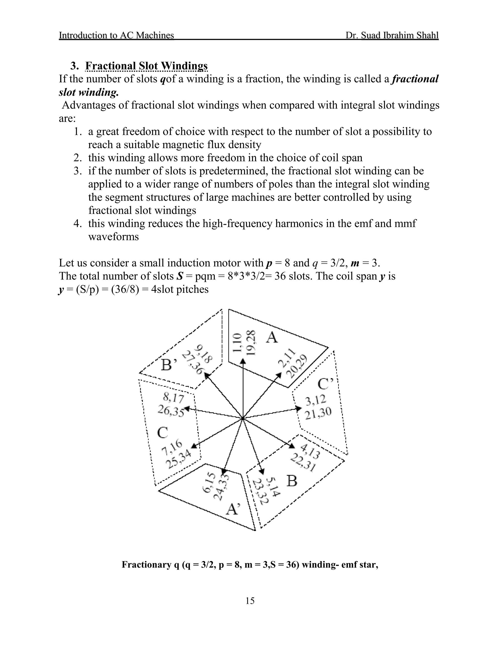 IInnttrroodduuccttiioonn ttoo AACC MMaacchhiinneess Dr. SSuuaadd IIbbrraahhiimm SShhaahhll
15
3. Fractional Slot Windings
If the number of slots qof a winding is a fraction, the winding is called a fractional
slot winding.
Advantages of fractional slot windings when compared with integral slot windings
are:
1. a great freedom of choice with respect to the number of slot a possibility to
reach a suitable magnetic flux density
2. this winding allows more freedom in the choice of coil span
3. if the number of slots is predetermined, the fractional slot winding can be
applied to a wider range of numbers of poles than the integral slot winding
the segment structures of large machines are better controlled by using
fractional slot windings
4. this winding reduces the high-frequency harmonics in the emf and mmf
waveforms
Let us consider a small induction motor with p = 8 and q = 3/2, m = 3.
The total number of slots S = pqm = 8*3*3/2= 36 slots. The coil span y is
y = (S/p) = (36/8) = 4slot pitches
Fractionary q (q = 3/2, p = 8, m = 3,S = 36) winding- emf star,
 