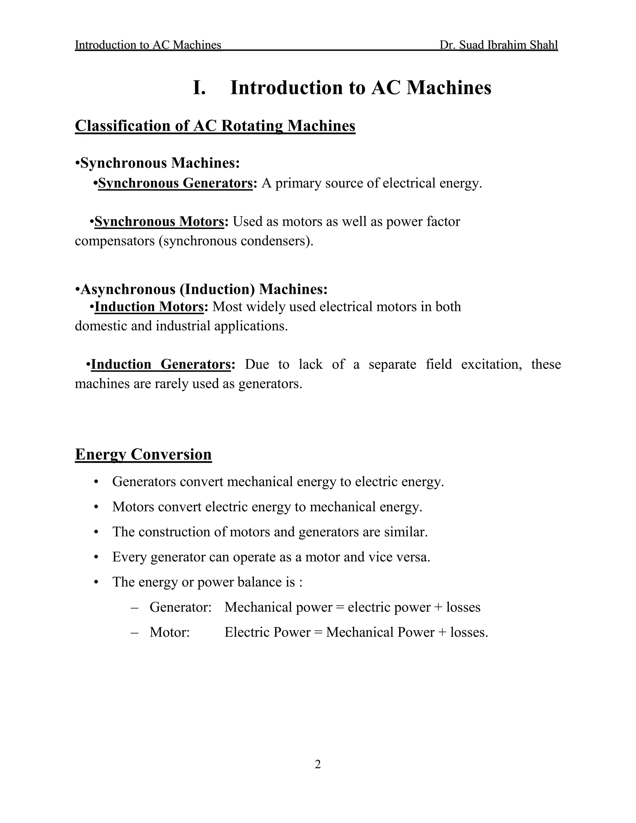 IInnttrroodduuccttiioonn ttoo AACC MMaacchhiinneess Dr. SSuuaadd IIbbrraahhiimm SShhaahhll
2
I. Introduction to AC Machines
Classification of AC Rotating Machines
•Synchronous Machines:
•Synchronous Generators: A primary source of electrical energy.
•Synchronous Motors: Used as motors as well as power factor
compensators (synchronous condensers).
•Asynchronous (Induction) Machines:
•Induction Motors: Most widely used electrical motors in both
domestic and industrial applications.
•Induction Generators: Due to lack of a separate field excitation, these
machines are rarely used as generators.
• Generators convert mechanical energy to electric energy.
Energy Conversion
• Motors convert electric energy to mechanical energy.
• The construction of motors and generators are similar.
• Every generator can operate as a motor and vice versa.
• The energy or power balance is :
– Generator: Mechanical power = electric power + losses
– Motor: Electric Power = Mechanical Power + losses.
 