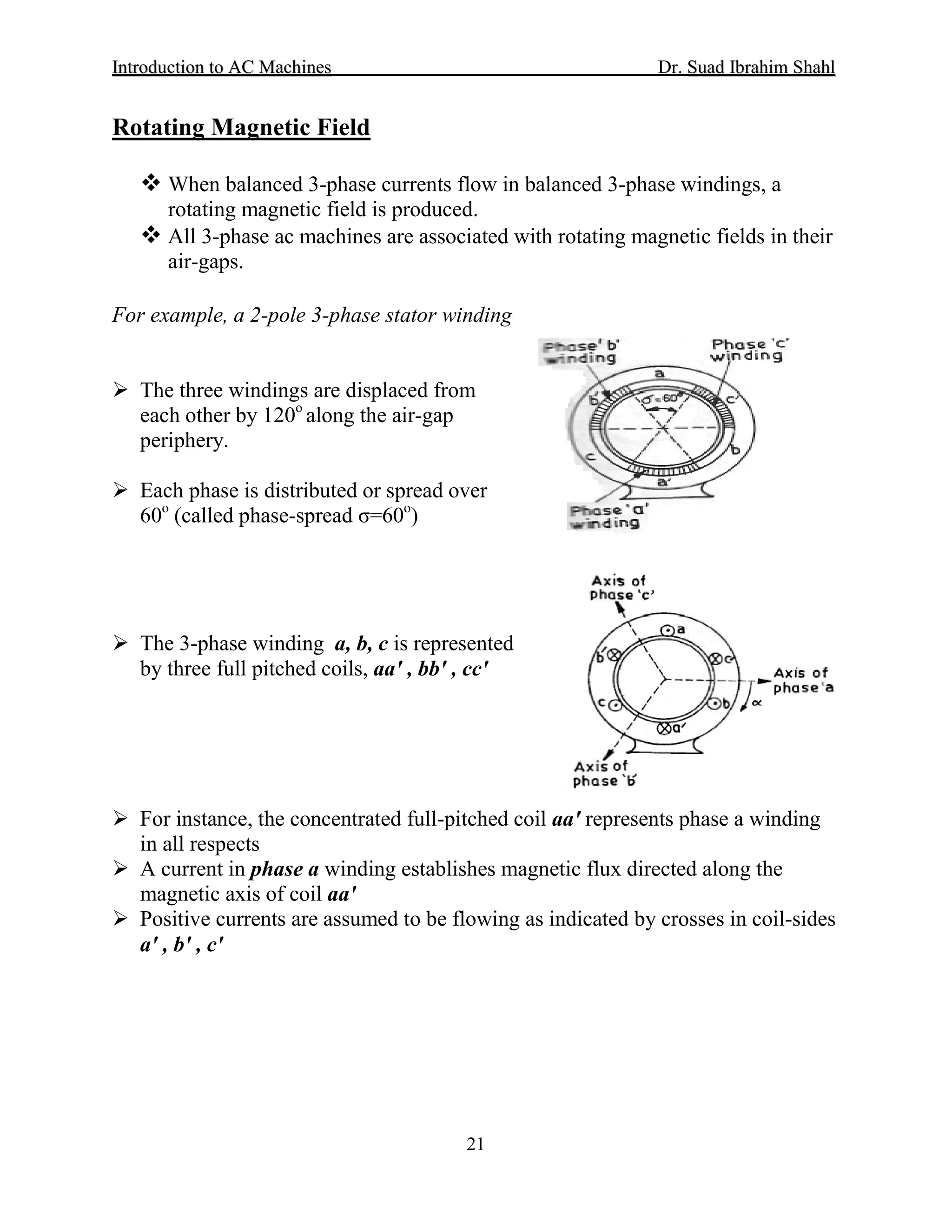 IInnttrroodduuccttiioonn ttoo AACC MMaacchhiinneess Dr. SSuuaadd IIbbrraahhiimm SShhaahhll
21
 When balanced 3-phase currents flow in balanced 3-phase windings, a
rotating magnetic field is produced.
Rotating Magnetic Field
 All 3-phase ac machines are associated with rotating magnetic fields in their
air-gaps.
For example, a 2-pole 3-phase stator winding
 The three windings are displaced from
each other by 120o
along the air-gap
periphery.
 Each phase is distributed or spread over
60o
(called phase-spread σ=60o
)
 The 3-phase winding a, b, c is represented
by three full pitched coils, aa′ , bb′ , cc′
 For instance, the concentrated full-pitched coil aa′ represents phase a winding
in all respects
 A current in phase a winding establishes magnetic flux directed along the
magnetic axis of coil aa′
 Positive currents are assumed to be flowing as indicated by crosses in coil-sides
a′ , b′ , c′
 