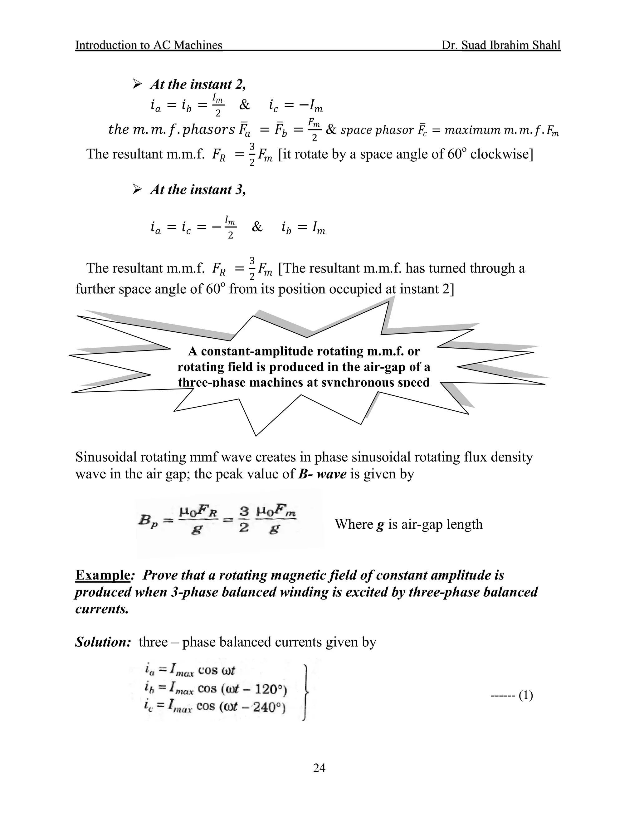 IInnttrroodduuccttiioonn ttoo AACC MMaacchhiinneess Dr. SSuuaadd IIbbrraahhiimm SShhaahhll
24
 At the instant 2,
𝑖𝑖𝑎𝑎 = 𝑖𝑖𝑏𝑏 =
𝐼𝐼𝑚𝑚
2
& 𝑖𝑖𝑐𝑐 = −𝐼𝐼𝑚𝑚
𝑡𝑡ℎ𝑒𝑒 𝑚𝑚. 𝑚𝑚. 𝑓𝑓. 𝑝𝑝ℎ𝑎𝑎𝑎𝑎𝑎𝑎𝑎𝑎𝑎𝑎 𝐹𝐹�𝑎𝑎 = 𝐹𝐹�𝑏𝑏 =
𝐹𝐹𝑚𝑚
2
& 𝑠𝑠𝑠𝑠𝑠𝑠𝑠𝑠𝑠𝑠 𝑝𝑝ℎ𝑎𝑎𝑎𝑎𝑎𝑎𝑎𝑎 𝐹𝐹�𝑐𝑐 = 𝑚𝑚𝑚𝑚𝑚𝑚𝑚𝑚 𝑚𝑚𝑚𝑚𝑚𝑚 𝑚𝑚. 𝑚𝑚. 𝑓𝑓. 𝐹𝐹𝑚𝑚
The resultant m.m.f. 𝐹𝐹𝑅𝑅 =
3
2
𝐹𝐹𝑚𝑚 [it rotate by a space angle of 60o
 At the instant 3,
clockwise]
𝑖𝑖𝑎𝑎 = 𝑖𝑖𝑐𝑐 = −
𝐼𝐼𝑚𝑚
2
& 𝑖𝑖𝑏𝑏 = 𝐼𝐼𝑚𝑚
The resultant m.m.f. 𝐹𝐹𝑅𝑅 =
3
2
𝐹𝐹𝑚𝑚 [The resultant m.m.f. has turned through a
further space angle of 60o
Sinusoidal rotating mmf wave creates in phase sinusoidal rotating flux density
wave in the air gap; the peak value of B- wave is given by
from its position occupied at instant 2]
Where g is air-gap length
Example: Prove that a rotating magnetic field of constant amplitude is
produced when 3-phase balanced winding is excited by three-phase balanced
currents.
Solution: three – phase balanced currents given by
A constant-amplitude rotating m.m.f. or
rotating field is produced in the air-gap of a
three-phase machines at synchronous speed
------ (1)
 