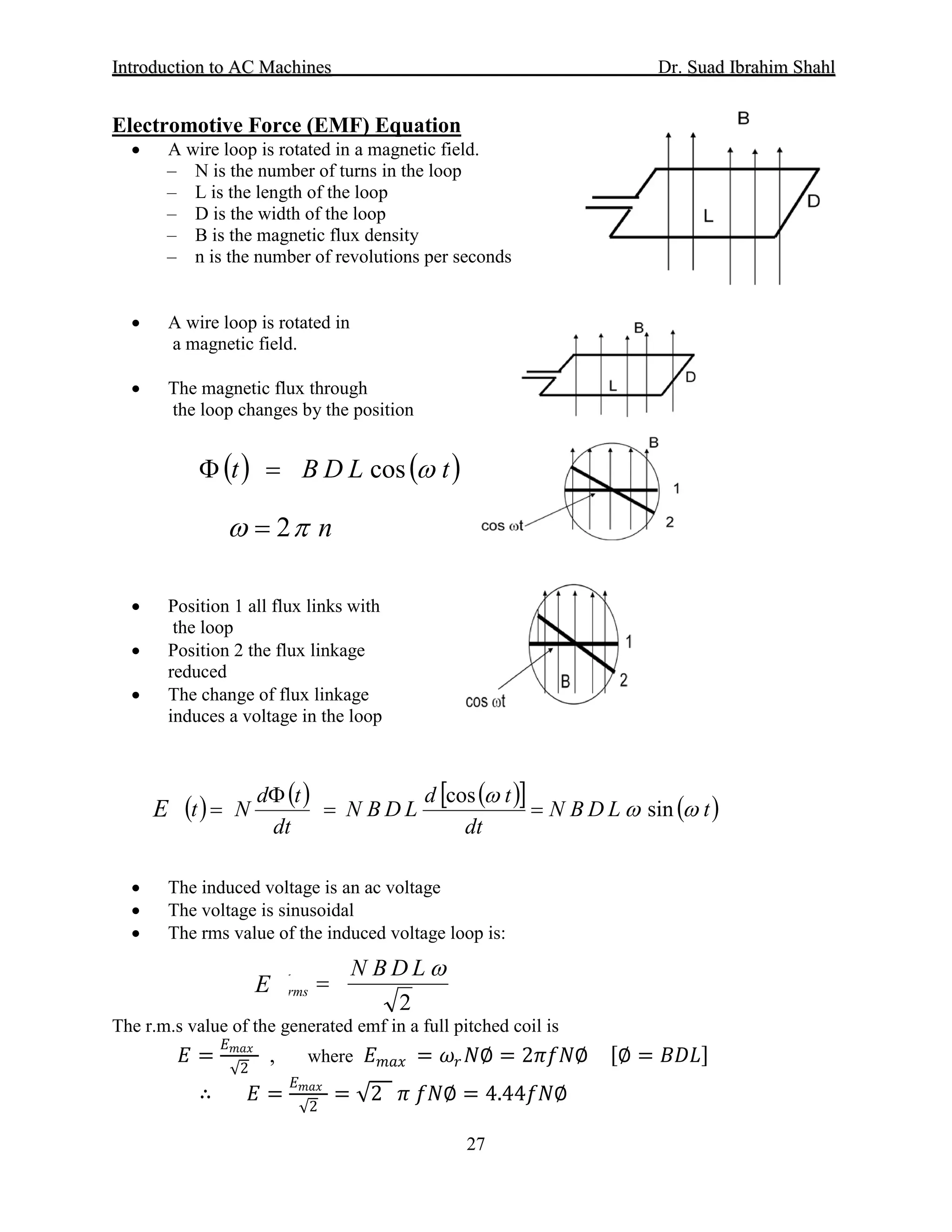 IInnttrroodduuccttiioonn ttoo AACC MMaacchhiinneess Dr. SSuuaadd IIbbrraahhiimm SShhaahhll
27
• A wire loop is rotated in a magnetic field.
Electromotive Force (EMF) Equation
– N is the number of turns in the loop
– L is the length of the loop
– D is the width of the loop
– B is the magnetic flux density
– n is the number of revolutions per seconds
• A wire loop is rotated in
a magnetic field.
• The magnetic flux through
the loop changes by the position
• Position 1 all flux links with
the loop
• Position 2 the flux linkage
reduced
• The change of flux linkage
induces a voltage in the loop
• The induced voltage is an ac voltage
• The voltage is sinusoidal
• The rms value of the induced voltage loop is:
The r.m.s value of the generated emf in a full pitched coil is
𝐸𝐸 =
𝐸𝐸𝑚𝑚𝑚𝑚𝑚𝑚
√2
, where 𝐸𝐸𝑚𝑚𝑚𝑚𝑚𝑚 = 𝜔𝜔𝑟𝑟 𝑁𝑁∅ = 2𝜋𝜋𝜋𝜋𝜋𝜋∅ [∅ = 𝐵𝐵𝐵𝐵𝐵𝐵]
∴ 𝐸𝐸 =
𝐸𝐸𝑚𝑚𝑚𝑚𝑚𝑚
√2
= √2 𝜋𝜋 𝑓𝑓𝑓𝑓∅ = 4.44𝑓𝑓𝑓𝑓∅
( ) ( )tLDBt ωcos=Φ
nπω 2=
( ) ( ) ( )[ ] ( )tLDBN
dt
td
LDBN
dt
td
NtV ωω
ω
sin
cos
==
Φ
=
2
ωLDBN
Vrms =
E
E
 