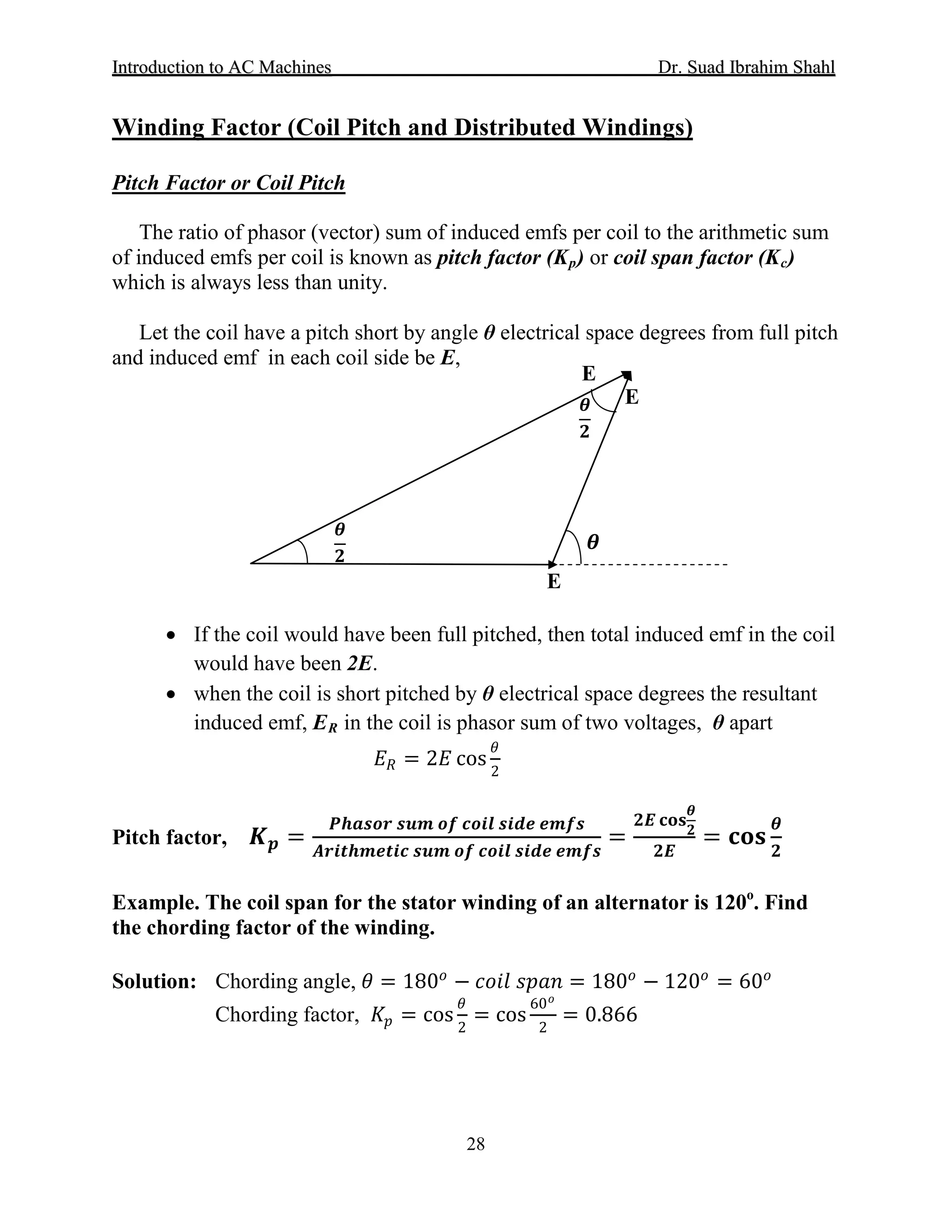 IInnttrroodduuccttiioonn ttoo AACC MMaacchhiinneess Dr. SSuuaadd IIbbrraahhiimm SShhaahhll
28
Winding Factor (Coil Pitch and Distributed Windings)
Pitch Factor or Coil Pitch
The ratio of phasor (vector) sum of induced emfs per coil to the arithmetic sum
of induced emfs per coil is known as pitch factor (Kp) or coil span factor (Kc)
which is always less than unity.
Let the coil have a pitch short by angle θ electrical space degrees from full pitch
and induced emf in each coil side be E,
• If the coil would have been full pitched, then total induced emf in the coil
would have been 2E.
• when the coil is short pitched by θ electrical space degrees the resultant
induced emf, ER
𝐸𝐸𝑅𝑅 = 2𝐸𝐸 cos
𝜃𝜃
2
in the coil is phasor sum of two voltages, θ apart
Pitch factor, 𝑲𝑲𝒑𝒑 =
𝑷𝑷𝑷𝑷𝑷𝑷𝑷𝑷𝑷𝑷𝑷𝑷 𝒔𝒔𝒔𝒔𝒔𝒔 𝒐𝒐𝒐𝒐 𝒄𝒄𝒄𝒄𝒄𝒄𝒄𝒄 𝒔𝒔𝒔𝒔𝒔𝒔𝒔𝒔 𝒆𝒆𝒆𝒆𝒆𝒆𝒆𝒆
𝑨𝑨𝑨𝑨𝑨𝑨𝑨𝑨𝑨𝑨𝑨𝑨𝑨𝑨𝑨𝑨𝑨𝑨𝑨𝑨 𝒔𝒔𝒔𝒔𝒔𝒔 𝒐𝒐𝒐𝒐 𝒄𝒄𝒄𝒄𝒄𝒄𝒄𝒄 𝒔𝒔𝒔𝒔𝒔𝒔𝒔𝒔 𝒆𝒆𝒆𝒆𝒆𝒆𝒆𝒆
=
𝟐𝟐𝟐𝟐 𝐜𝐜𝐜𝐜𝐜𝐜
𝜽𝜽
𝟐𝟐
𝟐𝟐𝟐𝟐
= 𝐜𝐜𝐜𝐜𝐜𝐜
𝜽𝜽
𝟐𝟐
Example. The coil span for the stator winding of an alternator is 120o
. Find
the chording factor of the winding.
Solution: Chording angle, 𝜃𝜃 = 180𝑜𝑜
− 𝑐𝑐𝑐𝑐𝑐𝑐𝑐𝑐 𝑠𝑠𝑠𝑠𝑠𝑠𝑠𝑠 = 180𝑜𝑜
− 120𝑜𝑜
= 60𝑜𝑜
Chording factor, 𝐾𝐾𝑝𝑝 = cos
𝜃𝜃
2
= cos
60 𝑜𝑜
2
= 0.866
E
E
E
𝜽𝜽
𝟐𝟐
𝜽𝜽
𝟐𝟐
𝜽𝜽
 