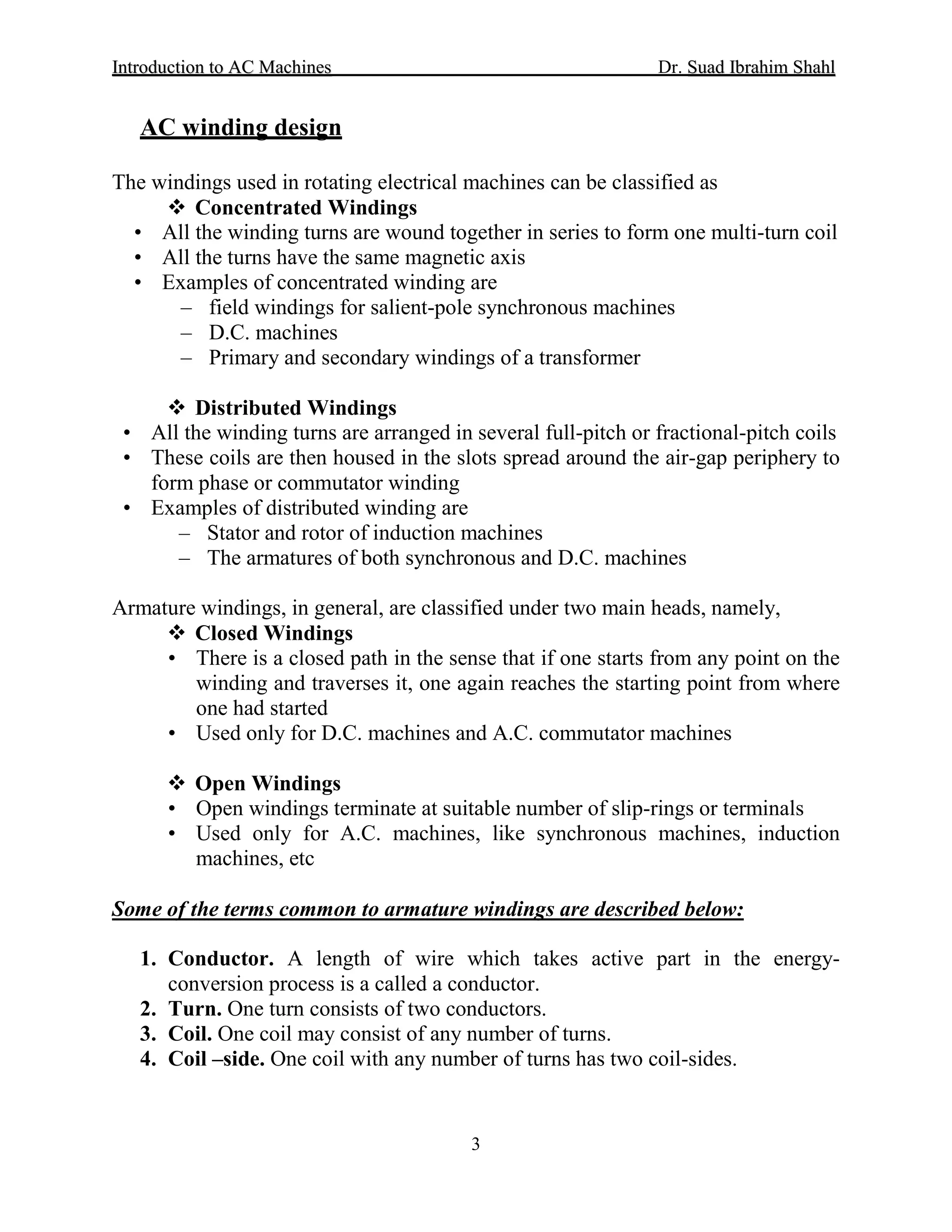 IInnttrroodduuccttiioonn ttoo AACC MMaacchhiinneess Dr. SSuuaadd IIbbrraahhiimm SShhaahhll
3
AC winding design
The windings used in rotating electrical machines can be classified as
 Concentrated Windings
• All the winding turns are wound together in series to form one multi-turn coil
• All the turns have the same magnetic axis
• Examples of concentrated winding are
– field windings for salient-pole synchronous machines
– D.C. machines
– Primary and secondary windings of a transformer
 Distributed Windings
• All the winding turns are arranged in several full-pitch or fractional-pitch coils
• These coils are then housed in the slots spread around the air-gap periphery to
form phase or commutator winding
• Examples of distributed winding are
– Stator and rotor of induction machines
– The armatures of both synchronous and D.C. machines
Armature windings, in general, are classified under two main heads, namely,
 Closed Windings
• There is a closed path in the sense that if one starts from any point on the
winding and traverses it, one again reaches the starting point from where
one had started
• Used only for D.C. machines and A.C. commutator machines
 Open Windings
• Open windings terminate at suitable number of slip-rings or terminals
• Used only for A.C. machines, like synchronous machines, induction
machines, etc
Some of the terms common to armature windings are described below:
1. Conductor. A length of wire which takes active part in the energy-
conversion process is a called a conductor.
2. Turn. One turn consists of two conductors.
3. Coil. One coil may consist of any number of turns.
4. Coil –side. One coil with any number of turns has two coil-sides.
 