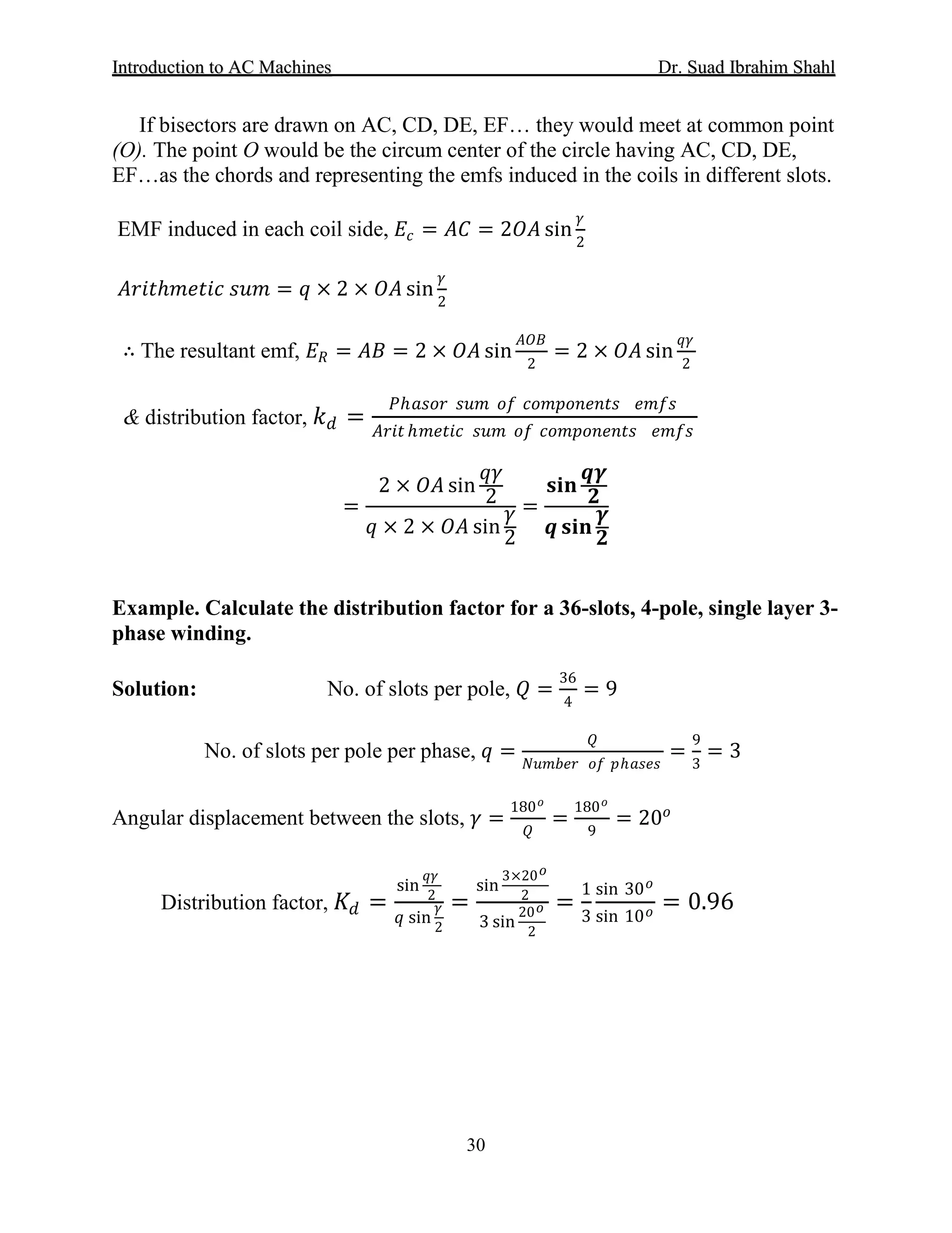 IInnttrroodduuccttiioonn ttoo AACC MMaacchhiinneess Dr. SSuuaadd IIbbrraahhiimm SShhaahhll
30
If bisectors are drawn on AC, CD, DE, EF… they would meet at common point
(O). The point O would be the circum center of the circle having AC, CD, DE,
EF…as the chords and representing the emfs induced in the coils in different slots.
EMF induced in each coil side, 𝐸𝐸𝑐𝑐 = 𝐴𝐴𝐴𝐴 = 2𝑂𝑂𝑂𝑂 sin
𝛾𝛾
2
𝐴𝐴𝐴𝐴𝐴𝐴𝐴𝐴ℎ 𝑚𝑚𝑚𝑚𝑚𝑚𝑚𝑚𝑚𝑚 𝑠𝑠𝑠𝑠𝑠𝑠 = 𝑞𝑞 × 2 × 𝑂𝑂𝑂𝑂 sin
𝛾𝛾
2
∴ The resultant emf, 𝐸𝐸𝑅𝑅 = 𝐴𝐴𝐴𝐴 = 2 × 𝑂𝑂𝑂𝑂 sin
𝐴𝐴𝐴𝐴𝐴𝐴
2
= 2 × 𝑂𝑂𝑂𝑂 sin
𝑞𝑞𝑞𝑞
2
& distribution factor, 𝑘𝑘𝑑𝑑 =
𝑃𝑃ℎ𝑎𝑎𝑎𝑎𝑎𝑎𝑎𝑎 𝑠𝑠𝑠𝑠𝑠𝑠 𝑜𝑜𝑜𝑜 𝑐𝑐𝑐𝑐𝑐𝑐𝑐𝑐𝑐𝑐𝑐𝑐𝑐𝑐𝑐𝑐𝑐𝑐𝑐𝑐 𝑒𝑒𝑒𝑒𝑒𝑒𝑒𝑒
𝐴𝐴𝐴𝐴𝐴𝐴𝐴𝐴 ℎ𝑚𝑚𝑚𝑚𝑚𝑚𝑚𝑚𝑚𝑚 𝑠𝑠𝑠𝑠𝑠𝑠 𝑜𝑜𝑜𝑜 𝑐𝑐𝑐𝑐𝑐𝑐𝑐𝑐𝑐𝑐𝑐𝑐𝑐𝑐𝑐𝑐𝑐𝑐𝑐𝑐 𝑒𝑒𝑒𝑒𝑒𝑒𝑒𝑒
=
2 × 𝑂𝑂𝑂𝑂 sin
𝑞𝑞𝑞𝑞
2
𝑞𝑞 × 2 × 𝑂𝑂𝑂𝑂 sin
𝛾𝛾
2
=
𝐬𝐬𝐬𝐬 𝐬𝐬
𝒒𝒒𝜸𝜸
𝟐𝟐
𝒒𝒒 𝐬𝐬𝐬𝐬 𝐬𝐬
𝜸𝜸
𝟐𝟐
Example. Calculate the distribution factor for a 36-slots, 4-pole, single layer 3-
phase winding.
Solution: No. of slots per pole, 𝑄𝑄 =
36
4
= 9
No. of slots per pole per phase, 𝑞𝑞 =
𝑄𝑄
𝑁𝑁𝑁𝑁𝑁𝑁𝑁𝑁𝑁𝑁𝑁𝑁 𝑜𝑜𝑜𝑜 𝑝𝑝ℎ𝑎𝑎𝑎𝑎𝑎𝑎𝑎𝑎
=
9
3
= 3
Angular displacement between the slots, 𝛾𝛾 =
180 𝑜𝑜
𝑄𝑄
=
180 𝑜𝑜
9
= 20𝑜𝑜
Distribution factor, 𝐾𝐾𝑑𝑑 =
sin
𝑞𝑞𝑞𝑞
2
𝑞𝑞 sin
𝛾𝛾
2
=
sin
3×20 𝑜𝑜
2
3 sin
20 𝑜𝑜
2
=
1
3
sin 30 𝑜𝑜
sin 10 𝑜𝑜 = 0.96
 