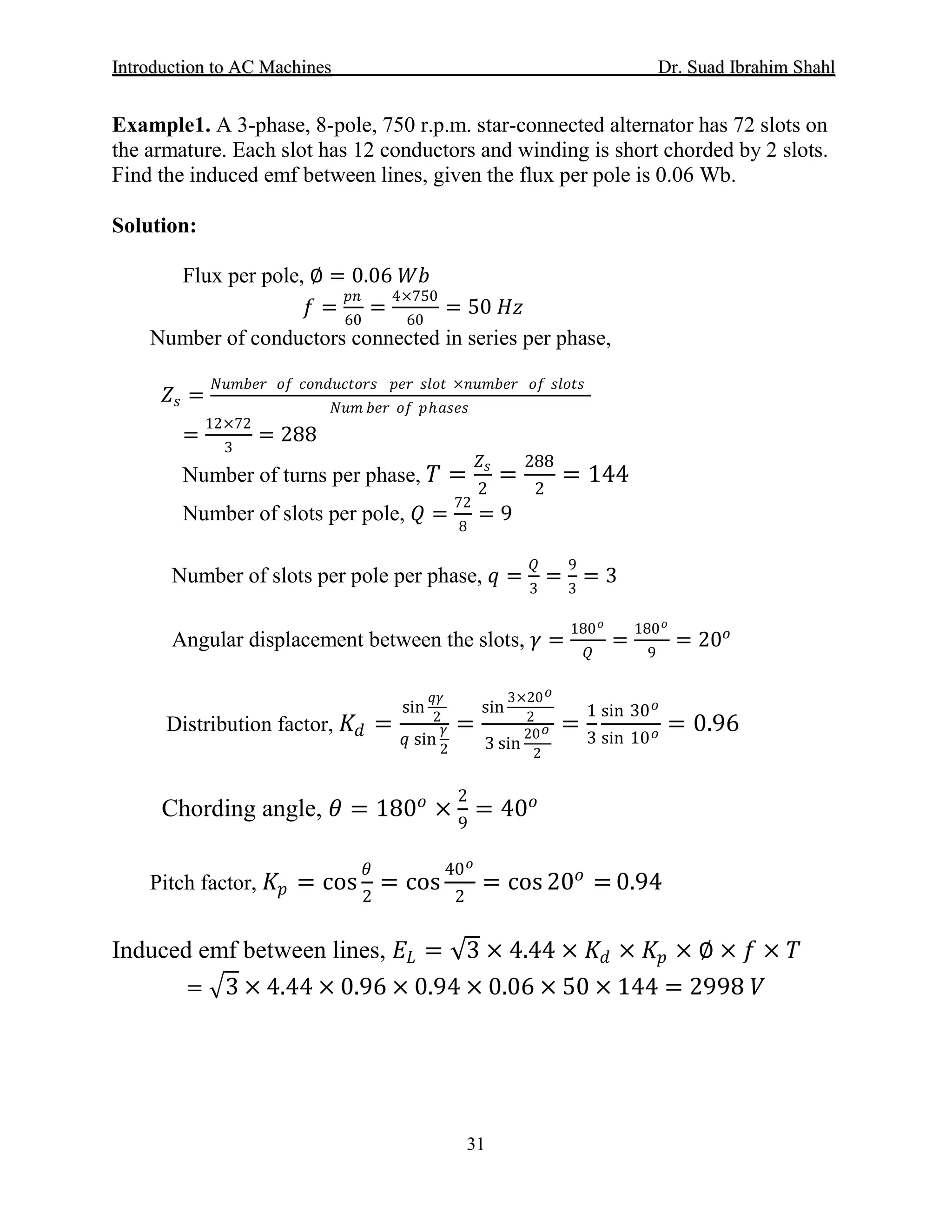 IInnttrroodduuccttiioonn ttoo AACC MMaacchhiinneess Dr. SSuuaadd IIbbrraahhiimm SShhaahhll
31
Example1. A 3-phase, 8-pole, 750 r.p.m. star-connected alternator has 72 slots on
the armature. Each slot has 12 conductors and winding is short chorded by 2 slots.
Find the induced emf between lines, given the flux per pole is 0.06 Wb.
Solution:
Flux per pole, ∅ = 0.06 𝑊𝑊𝑊𝑊
𝑓𝑓 =
𝑝𝑝𝑝𝑝
60
=
4×750
60
= 50 𝐻𝐻𝐻𝐻
Number of conductors connected in series per phase,
𝑍𝑍𝑠𝑠 =
𝑁𝑁𝑁𝑁𝑁𝑁𝑁𝑁𝑁𝑁𝑁𝑁 𝑜𝑜𝑜𝑜 𝑐𝑐𝑐𝑐𝑐𝑐𝑐𝑐𝑐𝑐𝑐𝑐𝑐𝑐𝑐𝑐𝑐𝑐𝑐𝑐 𝑝𝑝𝑝𝑝𝑝𝑝 𝑠𝑠𝑠𝑠𝑠𝑠𝑠𝑠 ×𝑛𝑛𝑛𝑛𝑛𝑛𝑛𝑛𝑛𝑛𝑛𝑛 𝑜𝑜𝑜𝑜 𝑠𝑠𝑠𝑠𝑠𝑠𝑠𝑠𝑠𝑠
𝑁𝑁𝑁𝑁𝑁𝑁 𝑏𝑏𝑏𝑏𝑏𝑏 𝑜𝑜𝑜𝑜 𝑝𝑝ℎ𝑎𝑎𝑎𝑎𝑎𝑎𝑎𝑎
=
12×72
3
= 288
Number of turns per phase, 𝑇𝑇 =
𝑍𝑍𝑠𝑠
2
=
288
2
= 144
Number of slots per pole, 𝑄𝑄 =
72
8
= 9
Number of slots per pole per phase, 𝑞𝑞 =
𝑄𝑄
3
=
9
3
= 3
Angular displacement between the slots, 𝛾𝛾 =
180 𝑜𝑜
𝑄𝑄
=
180 𝑜𝑜
9
= 20𝑜𝑜
Distribution factor, 𝐾𝐾𝑑𝑑 =
sin
𝑞𝑞𝑞𝑞
2
𝑞𝑞 sin
𝛾𝛾
2
=
sin
3×20 𝑜𝑜
2
3 sin
20 𝑜𝑜
2
=
1
3
sin 30 𝑜𝑜
sin 10 𝑜𝑜 = 0.96
Chording angle, 𝜃𝜃 = 180𝑜𝑜
×
2
9
= 40𝑜𝑜
Pitch factor, 𝐾𝐾𝑝𝑝 = cos
𝜃𝜃
2
= cos
40 𝑜𝑜
2
= cos 20𝑜𝑜
= 0.94
Induced emf between lines, 𝐸𝐸𝐿𝐿 = √3 × 4.44 × 𝐾𝐾𝑑𝑑 × 𝐾𝐾𝑝𝑝 × ∅ × 𝑓𝑓 × 𝑇𝑇
= �3 × 4.44 × 0.96 × 0.94 × 0.06 × 50 × 144 = 2998 𝑉𝑉
 
