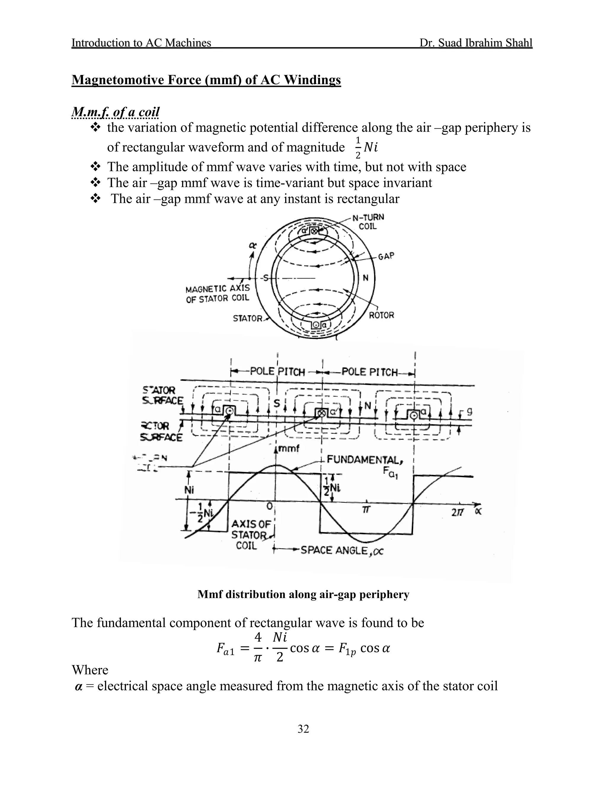 IInnttrroodduuccttiioonn ttoo AACC MMaacchhiinneess Dr. SSuuaadd IIbbrraahhiimm SShhaahhll
32
 the variation of magnetic potential difference along the air –gap periphery is
of rectangular waveform and of magnitude
1
2
𝑁𝑁𝑁𝑁
Magnetomotive Force (mmf) of AC Windings
M.m.f. of a coil
 The amplitude of mmf wave varies with time, but not with space
 The air –gap mmf wave is time-variant but space invariant
 The air –gap mmf wave at any instant is rectangular
Mmf distribution along air-gap periphery
The fundamental component of rectangular wave is found to be
𝐹𝐹𝑎𝑎1 =
4
𝜋𝜋
∙
𝑁𝑁𝑁𝑁
2
cos 𝛼𝛼 = 𝐹𝐹1𝑝𝑝 cos 𝛼𝛼
Where
α = electrical space angle measured from the magnetic axis of the stator coil
 