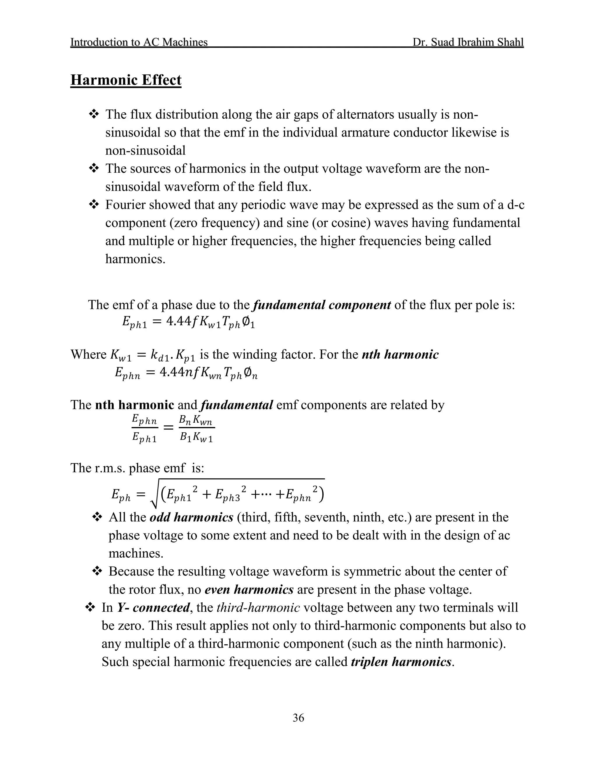 IInnttrroodduuccttiioonn ttoo AACC MMaacchhiinneess Dr. SSuuaadd IIbbrraahhiimm SShhaahhll
36
Harmonic Effect
 The flux distribution along the air gaps of alternators usually is non-
sinusoidal so that the emf in the individual armature conductor likewise is
non-sinusoidal
 The sources of harmonics in the output voltage waveform are the non-
sinusoidal waveform of the field flux.
 Fourier showed that any periodic wave may be expressed as the sum of a d-c
component (zero frequency) and sine (or cosine) waves having fundamental
and multiple or higher frequencies, the higher frequencies being called
harmonics.
The emf of a phase due to the fundamental component of the flux per pole is:
𝐸𝐸𝑝𝑝ℎ1 = 4.44𝑓𝑓𝐾𝐾𝑤𝑤1 𝑇𝑇𝑝𝑝ℎ ∅1
Where 𝐾𝐾𝑤𝑤1 = 𝑘𝑘𝑑𝑑1. 𝐾𝐾𝑝𝑝1 is the winding factor. For the nth harmonic
𝐸𝐸𝑝𝑝ℎ𝑛𝑛 = 4.44𝑛𝑛𝑛𝑛𝑛𝑛𝑤𝑤𝑤𝑤 𝑇𝑇𝑝𝑝ℎ ∅𝑛𝑛
The nth harmonic and fundamental emf components are related by
𝐸𝐸𝑝𝑝ℎ 𝑛𝑛
𝐸𝐸𝑝𝑝ℎ1
=
𝐵𝐵𝑛𝑛 𝐾𝐾𝑤𝑤𝑤𝑤
𝐵𝐵1 𝐾𝐾𝑤𝑤1
The r.m.s. phase emf is:
𝐸𝐸𝑝𝑝ℎ = ��𝐸𝐸𝑝𝑝ℎ1
2
+ 𝐸𝐸𝑝𝑝ℎ3
2
+∙∙∙ +𝐸𝐸𝑝𝑝ℎ𝑛𝑛
2
�
 All the odd harmonics (third, fifth, seventh, ninth, etc.) are present in the
phase voltage to some extent and need to be dealt with in the design of ac
machines.
 Because the resulting voltage waveform is symmetric about the center of
the rotor flux, no even harmonics are present in the phase voltage.
 In Y- connected, the third-harmonic voltage between any two terminals will
be zero. This result applies not only to third-harmonic components but also to
any multiple of a third-harmonic component (such as the ninth harmonic).
Such special harmonic frequencies are called triplen harmonics.
 