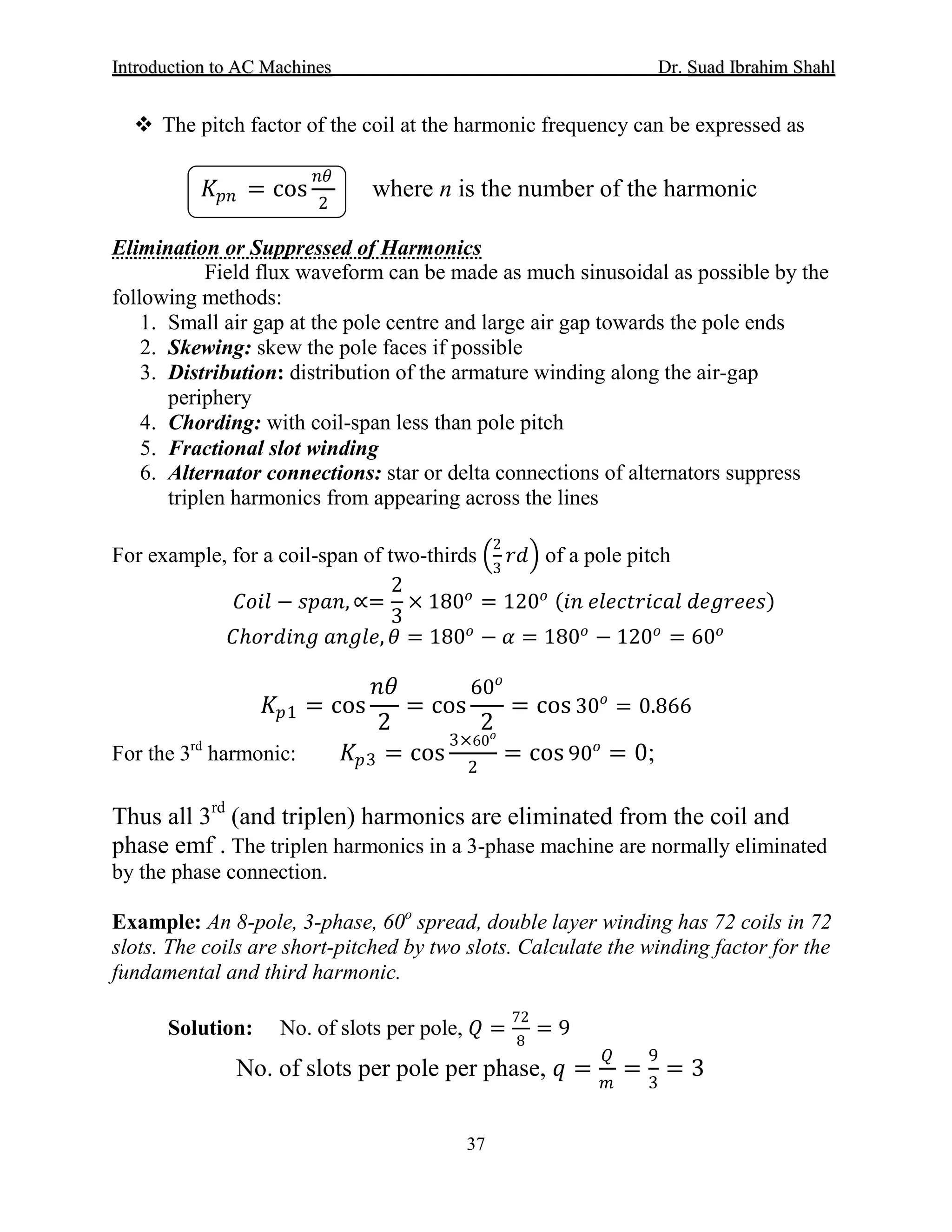 IInnttrroodduuccttiioonn ttoo AACC MMaacchhiinneess Dr. SSuuaadd IIbbrraahhiimm SShhaahhll
37
 The pitch factor of the coil at the harmonic frequency can be expressed as
𝐾𝐾𝑝𝑝𝑝𝑝 = cos
𝑛𝑛𝑛𝑛
2
where n is the number of the harmonic
Elimination or Suppressed of Harmonics
Field flux waveform can be made as much sinusoidal as possible by the
following methods:
1. Small air gap at the pole centre and large air gap towards the pole ends
2. Skewing: skew the pole faces if possible
3. Distribution: distribution of the armature winding along the air-gap
periphery
4. Chording: with coil-span less than pole pitch
5. Fractional slot winding
6. Alternator connections: star or delta connections of alternators suppress
triplen harmonics from appearing across the lines
For example, for a coil-span of two-thirds �
2
3
𝑟𝑟𝑟𝑟� of a pole pitch
𝐶𝐶𝐶𝐶𝐶𝐶𝐶𝐶 − 𝑠𝑠𝑠𝑠𝑠𝑠𝑠𝑠, ∝=
2
3
× 180𝑜𝑜
= 120𝑜𝑜 (𝑖𝑖𝑖𝑖 𝑒𝑒𝑒𝑒𝑒𝑒𝑒𝑒𝑒𝑒𝑒𝑒𝑒𝑒𝑒𝑒𝑒𝑒𝑒𝑒 𝑑𝑑𝑑𝑑𝑑𝑑𝑑𝑑𝑑𝑑𝑑𝑑𝑑𝑑)
𝐶𝐶ℎ𝑜𝑜𝑜𝑜𝑜𝑜𝑜𝑜𝑜𝑜𝑜𝑜 𝑎𝑎𝑎𝑎𝑎𝑎𝑎𝑎𝑎𝑎, 𝜃𝜃 = 180𝑜𝑜
− 𝛼𝛼 = 180𝑜𝑜
− 120𝑜𝑜
= 60𝑜𝑜
𝐾𝐾𝑝𝑝1 = cos
𝑛𝑛𝑛𝑛
2
= cos
60𝑜𝑜
2
= cos 30𝑜𝑜
= 0.866
For the 3rd
harmonic: 𝐾𝐾𝑝𝑝3 = cos
3×60𝑜𝑜
2
= cos 90𝑜𝑜
= 0;
Thus all 3rd
(and triplen) harmonics are eliminated from the coil and
phase emf . The triplen harmonics in a 3-phase machine are normally eliminated
by the phase connection.
Example: An 8-pole, 3-phase, 60o
spread, double layer winding has 72 coils in 72
slots. The coils are short-pitched by two slots. Calculate the winding factor for the
fundamental and third harmonic.
Solution: No. of slots per pole, 𝑄𝑄 =
72
8
= 9
No. of slots per pole per phase, 𝑞𝑞 =
𝑄𝑄
𝑚𝑚
=
9
3
= 3
 