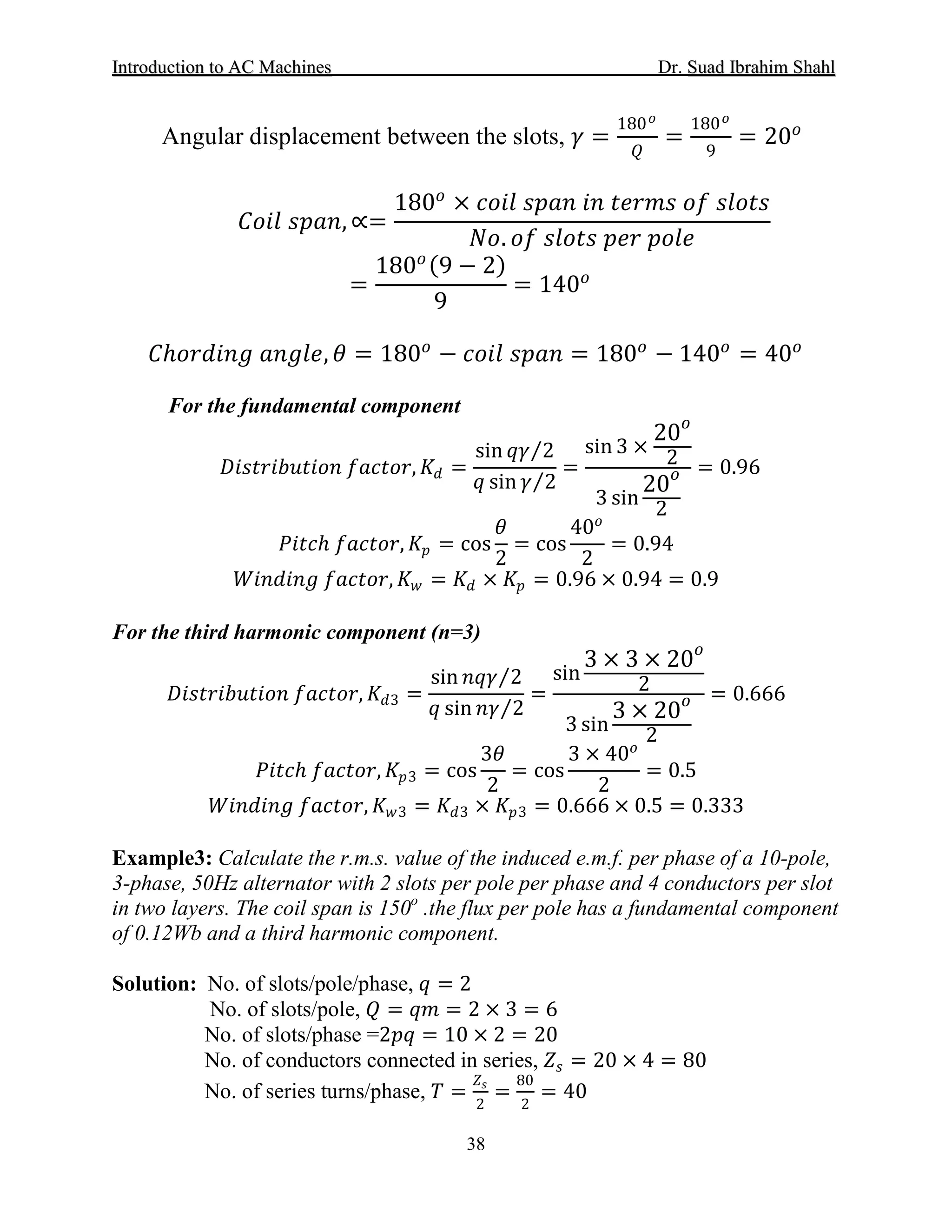 IInnttrroodduuccttiioonn ttoo AACC MMaacchhiinneess Dr. SSuuaadd IIbbrraahhiimm SShhaahhll
38
Angular displacement between the slots, 𝛾𝛾 =
180 𝑜𝑜
𝑄𝑄
=
180 𝑜𝑜
9
= 20𝑜𝑜
𝐶𝐶𝐶𝐶𝐶𝐶𝐶𝐶 𝑠𝑠𝑠𝑠𝑠𝑠𝑠𝑠, ∝=
180𝑜𝑜
× 𝑐𝑐𝑐𝑐𝑐𝑐𝑐𝑐 𝑠𝑠𝑠𝑠𝑠𝑠𝑠𝑠 𝑖𝑖𝑖𝑖 𝑡𝑡𝑡𝑡𝑡𝑡𝑡𝑡𝑡𝑡 𝑜𝑜𝑜𝑜 𝑠𝑠𝑠𝑠𝑠𝑠𝑠𝑠𝑠𝑠
𝑁𝑁𝑁𝑁. 𝑜𝑜𝑜𝑜 𝑠𝑠𝑠𝑠𝑠𝑠𝑠𝑠𝑠𝑠 𝑝𝑝𝑝𝑝𝑝𝑝 𝑝𝑝𝑝𝑝𝑝𝑝𝑝𝑝
=
180𝑜𝑜(9 − 2)
9
= 140𝑜𝑜
𝐶𝐶ℎ𝑜𝑜𝑜𝑜𝑜𝑜𝑜𝑜𝑜𝑜𝑜𝑜 𝑎𝑎𝑎𝑎𝑎𝑎𝑎𝑎𝑎𝑎, 𝜃𝜃 = 180𝑜𝑜
− 𝑐𝑐𝑐𝑐𝑐𝑐𝑐𝑐 𝑠𝑠𝑠𝑠𝑠𝑠𝑠𝑠 = 180𝑜𝑜
− 140𝑜𝑜
= 40𝑜𝑜
For the fundamental component
𝐷𝐷𝐷𝐷𝐷𝐷𝐷𝐷𝐷𝐷𝐷𝐷𝐷𝐷𝐷𝐷𝐷𝐷𝐷𝐷𝐷𝐷𝐷𝐷 𝑓𝑓𝑓𝑓𝑓𝑓𝑓𝑓𝑓𝑓𝑓𝑓, 𝐾𝐾𝑑𝑑 =
sin 𝑞𝑞𝑞𝑞 2⁄
𝑞𝑞 sin 𝛾𝛾 2⁄
=
sin 3 ×
20𝑜𝑜
2
3 sin
20𝑜𝑜
2
= 0.96
𝑃𝑃𝑃𝑃𝑃𝑃𝑃𝑃ℎ 𝑓𝑓𝑓𝑓𝑓𝑓𝑓𝑓𝑓𝑓𝑓𝑓, 𝐾𝐾𝑝𝑝 = cos
𝜃𝜃
2
= cos
40𝑜𝑜
2
= 0.94
𝑊𝑊𝑊𝑊𝑊𝑊𝑊𝑊𝑊𝑊𝑊𝑊𝑊𝑊 𝑓𝑓𝑓𝑓𝑓𝑓𝑓𝑓𝑓𝑓𝑓𝑓, 𝐾𝐾𝑤𝑤 = 𝐾𝐾𝑑𝑑 × 𝐾𝐾𝑝𝑝 = 0.96 × 0.94 = 0.9
For the third harmonic component (n=3)
𝐷𝐷𝐷𝐷𝐷𝐷𝐷𝐷𝐷𝐷𝐷𝐷𝐷𝐷𝐷𝐷𝐷𝐷𝐷𝐷𝐷𝐷𝐷𝐷 𝑓𝑓𝑓𝑓𝑓𝑓𝑓𝑓𝑓𝑓𝑓𝑓, 𝐾𝐾𝑑𝑑3 =
sin 𝑛𝑛𝑛𝑛𝑛𝑛 2⁄
𝑞𝑞 sin 𝑛𝑛𝑛𝑛 2⁄
=
sin
3 × 3 × 20𝑜𝑜
2
3 sin
3 × 20𝑜𝑜
2
= 0.666
𝑃𝑃𝑃𝑃𝑃𝑃𝑃𝑃ℎ 𝑓𝑓𝑓𝑓𝑓𝑓𝑓𝑓𝑓𝑓𝑓𝑓, 𝐾𝐾𝑝𝑝3 = cos
3𝜃𝜃
2
= cos
3 × 40𝑜𝑜
2
= 0.5
𝑊𝑊𝑊𝑊𝑊𝑊𝑊𝑊𝑊𝑊𝑊𝑊𝑊𝑊 𝑓𝑓𝑓𝑓𝑓𝑓𝑓𝑓𝑓𝑓𝑓𝑓, 𝐾𝐾𝑤𝑤3 = 𝐾𝐾𝑑𝑑3 × 𝐾𝐾𝑝𝑝3 = 0.666 × 0.5 = 0.333
Example3: Calculate the r.m.s. value of the induced e.m.f. per phase of a 10-pole,
3-phase, 50Hz alternator with 2 slots per pole per phase and 4 conductors per slot
in two layers. The coil span is 150o
.the flux per pole has a fundamental component
of 0.12Wb and a third harmonic component.
Solution: No. of slots/pole/phase, 𝑞𝑞 = 2
No. of slots/pole, 𝑄𝑄 = 𝑞𝑞𝑞𝑞 = 2 × 3 = 6
No. of slots/phase =2𝑝𝑝𝑝𝑝 = 10 × 2 = 20
No. of conductors connected in series, 𝑍𝑍𝑠𝑠 = 20 × 4 = 80
No. of series turns/phase, 𝑇𝑇 =
𝑍𝑍𝑠𝑠
2
=
80
2
= 40
 