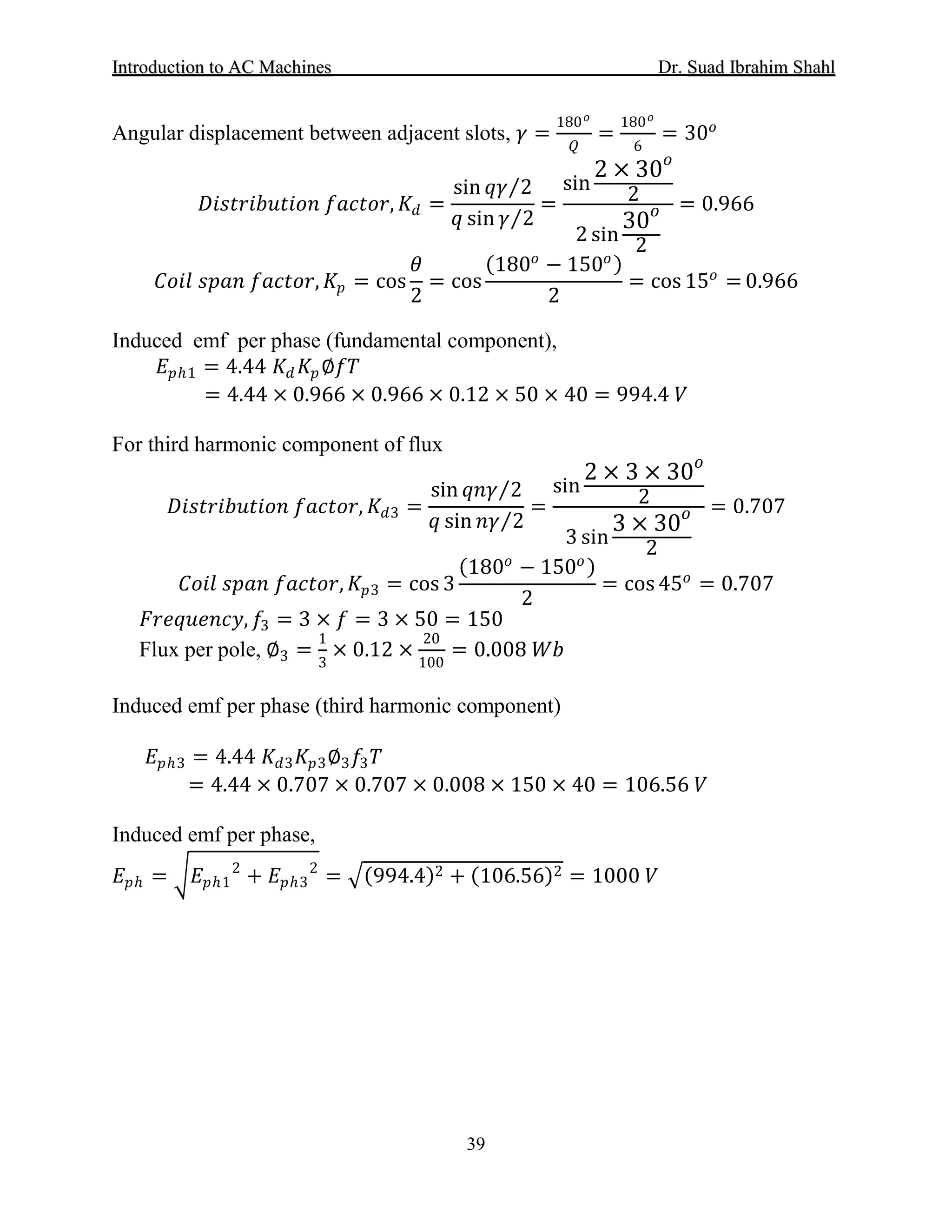IInnttrroodduuccttiioonn ttoo AACC MMaacchhiinneess Dr. SSuuaadd IIbbrraahhiimm SShhaahhll
39
Angular displacement between adjacent slots, 𝛾𝛾 =
180 𝑜𝑜
𝑄𝑄
=
180 𝑜𝑜
6
= 30𝑜𝑜
𝐷𝐷𝐷𝐷𝐷𝐷𝐷𝐷𝐷𝐷𝐷𝐷𝐷𝐷𝐷𝐷𝐷𝐷𝐷𝐷𝐷𝐷𝐷𝐷 𝑓𝑓𝑓𝑓𝑓𝑓𝑓𝑓𝑓𝑓𝑓𝑓, 𝐾𝐾𝑑𝑑 =
sin 𝑞𝑞𝑞𝑞 2⁄
𝑞𝑞 sin 𝛾𝛾 2⁄
=
sin
2 × 30𝑜𝑜
2
2 sin
30𝑜𝑜
2
= 0.966
𝐶𝐶𝐶𝐶𝐶𝐶𝐶𝐶 𝑠𝑠𝑠𝑠𝑠𝑠𝑠𝑠 𝑓𝑓𝑓𝑓𝑓𝑓𝑓𝑓𝑓𝑓𝑓𝑓, 𝐾𝐾𝑝𝑝 = cos
𝜃𝜃
2
= cos
(180𝑜𝑜
− 150𝑜𝑜)
2
= cos 15𝑜𝑜
= 0.966
Induced emf per phase (fundamental component),
𝐸𝐸𝑝𝑝ℎ1 = 4.44 𝐾𝐾𝑑𝑑 𝐾𝐾𝑝𝑝∅𝑓𝑓𝑓𝑓
= 4.44 × 0.966 × 0.966 × 0.12 × 50 × 40 = 994.4 𝑉𝑉
For third harmonic component of flux
𝐷𝐷𝐷𝐷𝐷𝐷𝐷𝐷𝐷𝐷𝐷𝐷𝐷𝐷𝐷𝐷𝐷𝐷𝐷𝐷𝐷𝐷𝐷𝐷 𝑓𝑓𝑓𝑓𝑓𝑓𝑓𝑓𝑓𝑓𝑓𝑓, 𝐾𝐾𝑑𝑑3 =
sin 𝑞𝑞𝑞𝑞𝑞𝑞 2⁄
𝑞𝑞 sin 𝑛𝑛𝑛𝑛 2⁄
=
sin
2 × 3 × 30𝑜𝑜
2
3 sin
3 × 30𝑜𝑜
2
= 0.707
𝐶𝐶𝐶𝐶𝐶𝐶𝐶𝐶 𝑠𝑠𝑠𝑠𝑠𝑠𝑠𝑠 𝑓𝑓𝑓𝑓𝑓𝑓𝑓𝑓𝑓𝑓𝑓𝑓, 𝐾𝐾𝑝𝑝3 = cos 3
(180𝑜𝑜
− 150𝑜𝑜)
2
= cos 45𝑜𝑜
= 0.707
𝐹𝐹𝐹𝐹𝐹𝐹𝐹𝐹𝐹𝐹𝐹𝐹𝐹𝐹𝐹𝐹𝐹𝐹, 𝑓𝑓3 = 3 × 𝑓𝑓 = 3 × 50 = 150
Flux per pole, ∅3 =
1
3
× 0.12 ×
20
100
= 0.008 𝑊𝑊𝑊𝑊
Induced emf per phase (third harmonic component)
𝐸𝐸𝑝𝑝ℎ3 = 4.44 𝐾𝐾𝑑𝑑3 𝐾𝐾𝑝𝑝3∅3 𝑓𝑓3 𝑇𝑇
= 4.44 × 0.707 × 0.707 × 0.008 × 150 × 40 = 106.56 𝑉𝑉
Induced emf per phase,
𝐸𝐸𝑝𝑝ℎ = �𝐸𝐸𝑝𝑝ℎ1
2
+ 𝐸𝐸𝑝𝑝ℎ3
2
= �(994.4)2 + (106.56)2 = 1000 𝑉𝑉
 