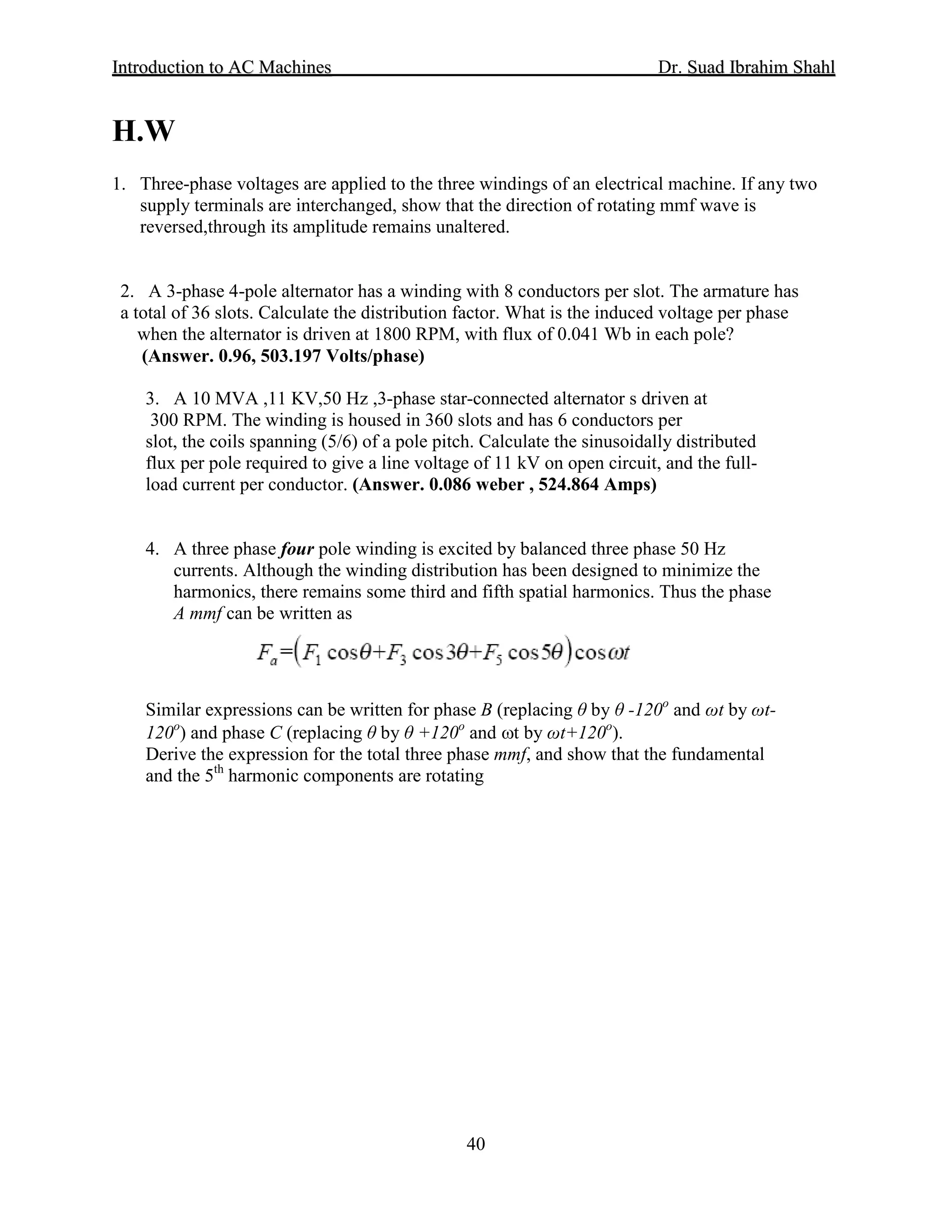 IInnttrroodduuccttiioonn ttoo AACC MMaacchhiinneess Dr. SSuuaadd IIbbrraahhiimm SShhaahhll
40
H.W
1. Three-phase voltages are applied to the three windings of an electrical machine. If any two
supply terminals are interchanged, show that the direction of rotating mmf wave is
reversed,through its amplitude remains unaltered.
2. A 3-phase 4-pole alternator has a winding with 8 conductors per slot. The armature has
a total of 36 slots. Calculate the distribution factor. What is the induced voltage per phase
when the alternator is driven at 1800 RPM, with flux of 0.041 Wb in each pole?
(Answer. 0.96, 503.197 Volts/phase)
3. A 10 MVA ,11 KV,50 Hz ,3-phase star-connected alternator s driven at
300 RPM. The winding is housed in 360 slots and has 6 conductors per
slot, the coils spanning (5/6) of a pole pitch. Calculate the sinusoidally distributed
flux per pole required to give a line voltage of 11 kV on open circuit, and the full-
load current per conductor. (Answer. 0.086 weber , 524.864 Amps)
4. A three phase four pole winding is excited by balanced three phase 50 Hz
currents. Although the winding distribution has been designed to minimize the
harmonics, there remains some third and fifth spatial harmonics. Thus the phase
A mmf can be written as
Similar expressions can be written for phase B (replacing θ by θ -120o
and ωt by ωt-
120o
) and phase C (replacing θ by θ +120o
and ωt by ωt+120o
Derive the expression for the total three phase mmf, and show that the fundamental
and the 5
).
th
harmonic components are rotating
 