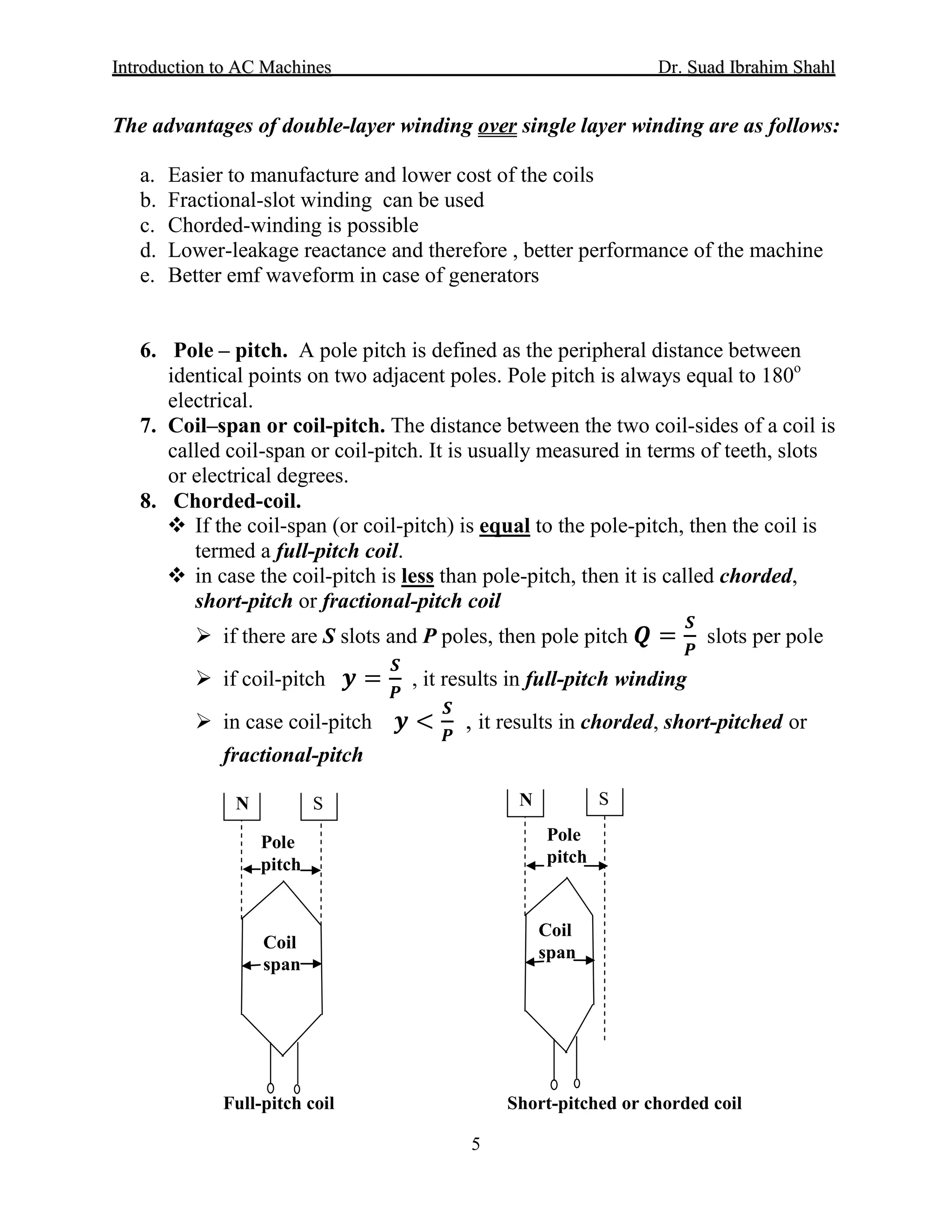 IInnttrroodduuccttiioonn ttoo AACC MMaacchhiinneess Dr. SSuuaadd IIbbrraahhiimm SShhaahhll
5
The advantages of double-layer winding over single layer winding are as follows:
a. Easier to manufacture and lower cost of the coils
b. Fractional-slot winding can be used
c. Chorded-winding is possible
d. Lower-leakage reactance and therefore , better performance of the machine
e. Better emf waveform in case of generators
6. Pole – pitch. A pole pitch is defined as the peripheral distance between
identical points on two adjacent poles. Pole pitch is always equal to 180o
7. Coil–span or coil-pitch. The distance between the two coil-sides of a coil is
called coil-span or coil-pitch. It is usually measured in terms of teeth, slots
or electrical degrees.
electrical.
8. Chorded-coil.
 If the coil-span (or coil-pitch) is equal
 in case the coil-pitch is
to the pole-pitch, then the coil is
termed a full-pitch coil.
less
 if there are S slots and P poles, then pole pitch 𝑸𝑸 =
𝑺𝑺
𝑷𝑷
slots per pole
than pole-pitch, then it is called chorded,
short-pitch or fractional-pitch coil
 if coil-pitch 𝒚𝒚 =
𝑺𝑺
𝑷𝑷
, it results in full-pitch winding
 in case coil-pitch 𝒚𝒚 <
𝑺𝑺
𝑷𝑷
, it results in chorded, short-pitched or
fractional-pitch
Full-pitch coil Short-pitched or chorded coil
N S
Coil
span
Pole
pitch
N S
Coil
span
Pole
pitch
 