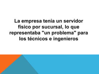 La empresa tenía un servidor
físico por sucursal, lo que
representaba "un problema" para
los técnicos e ingenieros