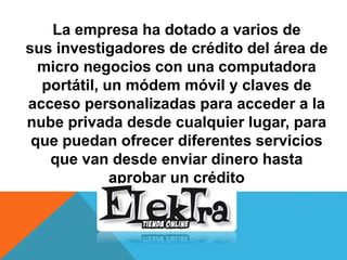 La empresa ha dotado a varios de
sus investigadores de crédito del área de
micro negocios con una computadora
portátil, un módem móvil y claves de
acceso personalizadas para acceder a la
nube privada desde cualquier lugar, para
que puedan ofrecer diferentes servicios
que van desde enviar dinero hasta
aprobar un crédito