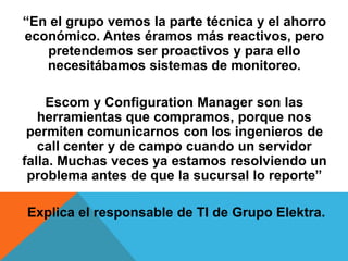 “En el grupo vemos la parte técnica y el ahorro
económico. Antes éramos más reactivos, pero
pretendemos ser proactivos y para ello
necesitábamos sistemas de monitoreo.
Escom y Configuration Manager son las
herramientas que compramos, porque nos
permiten comunicarnos con los ingenieros de
call center y de campo cuando un servidor
falla. Muchas veces ya estamos resolviendo un
problema antes de que la sucursal lo reporte”
Explica el responsable de TI de Grupo Elektra.
