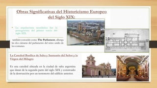 Obras Significativas del Historicismo Europeo
del Siglo XIX:
• La arquitectura neoclásica fue la
protagonista del primer tercio del
siglo XIX.
también conocido como The Parliament, alberga
las dos cámaras del parlamento del reino unido de
los comunes.
La Catedral Basílica de Salta y Santuario del Señor y la
Virgen del Milagro
Es una catedral ubicada en la ciudad de salta argentina
que datan de la segunda parte del siglo XIX y construido
de la destrucción por un terremoto del edificio anterior.
 