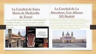 La Catedral de Santa
María de Mediavilla
de Teruel
Es una de las construcciones más características del
mudéjar en España, y una de las escasas catedrales
españolas, junto con la de Tarazona, construidas en
este estilo.
Se convierte en sede episcopal y se decide levantar una gran catedral. La
Corona cedió unos terrenos frente a la fachada principal del Palacio Real
para que el marqués de Cubas levantara el proyecto. El edificio es
neogótico interiormente y de recubrimiento clasicista. Consta de tres
naves más dos de capillas entre contrafuertes, crucero, girola con capillas
y dos torres a los pies flanqueando la fachada principal.
La Catedral de La
Almudena. Con Alfonso
XII Madrid
 