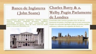 Banco de Inglaterra
( John Soane)
Características generales: proporción, simetría, ordenes
clásicos, frontones, sobriedad decorativa, equilibrio,
verticalidad (columnas de orden monumental) con
horizontalidad de plantas, ritmo de vanos, arcos de medio
punto y estructura dinteladas, etc.
Construida sobre terrenos ganados al rio. Se hizo un
basamento de piedra y hormigón que leva más construcción.
Empleo de materiales ignífugos (sillares de piedra, ladrillo,
columnas y cubiertas con esqueleto de hierro, etc.
Charles Barry & a.
Welby Pugin Parlamento
de Londres
 