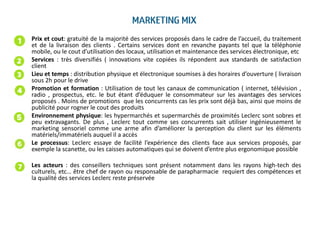 • Prix et cout: gratuité de la majorité des services proposés dans le cadre de l’accueil, du traitement
et de la livraison des clients . Certains services dont en revanche payants tel que la téléphonie
mobile, ou le cout d’utilisation des locaux, utilisation et maintenance des services électronique, etc
• Services : très diversifiés ( innovations vite copiées ils répondent aux standards de satisfaction
client
• Lieu et temps : distribution physique et électronique soumises à des horaires d’ouverture ( livraison
sous 2h pour le drive
• Promotion et formation : Utilisation de tout les canaux de communication ( internet, télévision ,
radio , prospectus, etc. le but étant d’éduquer le consommateur sur les avantages des services
proposés . Moins de promotions que les concurrents cas les prix sont déjà bas, ainsi que moins de
publicité pour rogner le cout des produits
• Environnement physique: les hypermarchés et supermarchés de proximités Leclerc sont sobres et
peu extravagants. De plus , Leclerc tout comme ses concurrents sait utiliser ingénieusement le
marketing sensoriel comme une arme afin d’améliorer la perception du client sur les éléments
matériels/immatériels auquel il a accès
• Le processus: Leclerc essaye de facilité l’expérience des clients face aux services proposés, par
exemple la scanette, ou les caisses automatiques qui se doivent d’entre plus ergonomique possible
• Les acteurs : des conseillers techniques sont présent notamment dans les rayons high-tech des
culturels, etc… être chef de rayon ou responsable de parapharmacie requiert des compétences et
la qualité des services Leclerc reste préservée
 