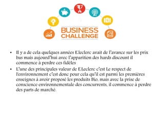 • Il y a de cela quelques années E.leclerc avait de l’avance sur les prix
bas mais aujourd’hui avec l’apparition des hards discount il
commence à perdre ces fidèles
• L’une des principales valeur de E.Leclerc c’est Le respect de
l'environnement c’est donc pour cela qu’il est parmi les premières
enseignes à avoir proposé les produits Bio, mais avec la prise de
conscience environnementale des concurrents, il commence à perdre
des parts de marché.
 