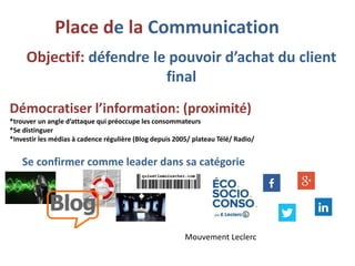 Démocratiser l’information: (proximité)
*trouver un angle d’attaque qui préoccupe les consommateurs
*Se distinguer
*Investir les médias à cadence régulière (Blog depuis 2005/ plateau Télé/ Radio/
Se confirmer comme leader dans sa catégorie
Objectif: défendre le pouvoir d’achat du client
final
Place de la Communication
Mouvement Leclerc
 