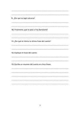 3
........................................................................................
........................................................................................
9. ¿Por qué no logró salvarse?
........................................................................................
........................................................................................
10. Finalmente ¿qué le pasó a fray Bartolomé?
........................................................................................
........................................................................................
11. ¿Por qué es irónica la última frase del cuento?
........................................................................................
........................................................................................
12. Explique el título del cuento
........................................................................................
........................................................................................
13. Escriba un resumen del cuento en cinco líneas
........................................................................................
........................................................................................
........................................................................................
........................................................................................
........................................................................................
 