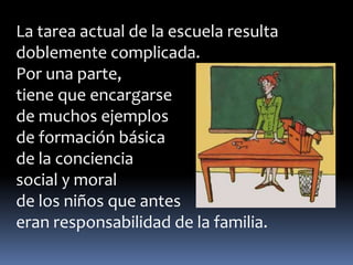 La tarea actual de la escuela resulta 
doblemente complicada. 
Por una parte, 
tiene que encargarse 
de muchos ejemplos 
de formación básica 
de la conciencia 
social y moral 
de los niños que antes 
eran responsabilidad de la familia. 
 