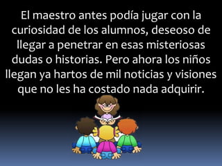 El maestro antes podía jugar con la 
curiosidad de los alumnos, deseoso de 
llegar a penetrar en esas misteriosas 
dudas o historias. Pero ahora los niños 
llegan ya hartos de mil noticias y visiones 
que no les ha costado nada adquirir. 
 