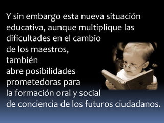 Y sin embargo esta nueva situación 
educativa, aunque multiplique las 
dificultades en el cambio 
de los maestros, 
también 
abre posibilidades 
prometedoras para 
la formación oral y social 
de conciencia de los futuros ciudadanos. 
 