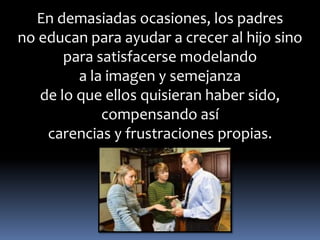 En demasiadas ocasiones, los padres 
no educan para ayudar a crecer al hijo sino 
para satisfacerse modelando 
a la imagen y semejanza 
de lo que ellos quisieran haber sido, 
compensando así 
carencias y frustraciones propias. 
 